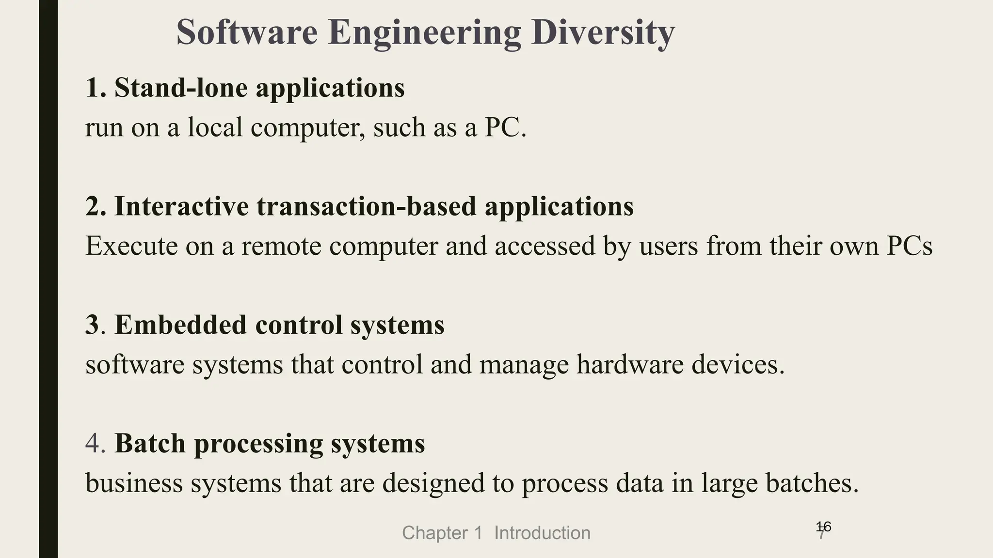Chapter 1 Introduction
Software Engineering Diversity
1. Stand-lone applications
run on a local computer, such as a PC.
2. Interactive transaction-based applications
Execute on a remote computer and accessed by users from their own PCs
3. Embedded control systems
software systems that control and manage hardware devices.
4. Batch processing systems
business systems that are designed to process data in large batches.
7
16
 