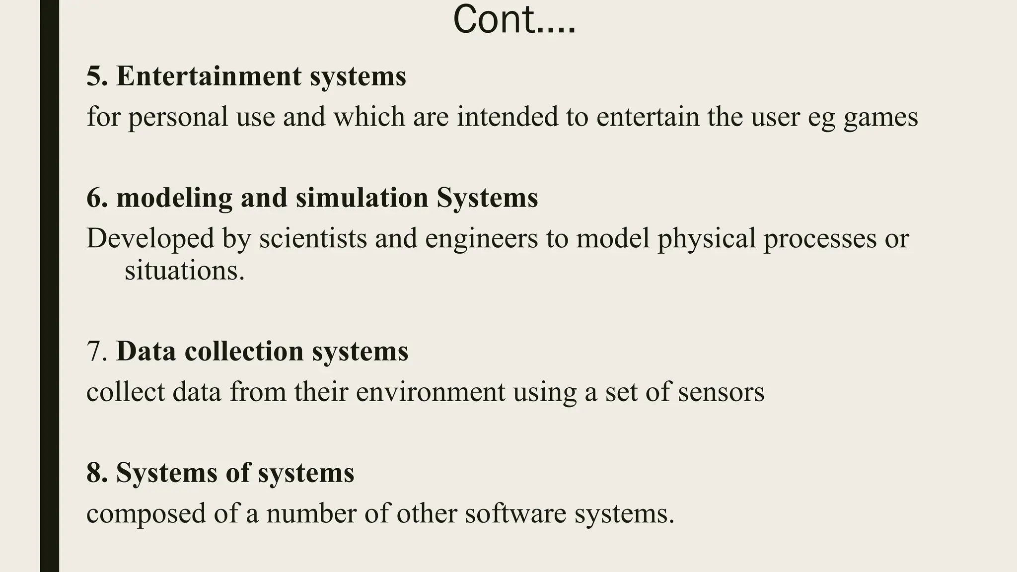 Cont….
5. Entertainment systems
for personal use and which are intended to entertain the user eg games
6. modeling and simulation Systems
Developed by scientists and engineers to model physical processes or
situations.
7. Data collection systems
collect data from their environment using a set of sensors
8. Systems of systems
composed of a number of other software systems.
 