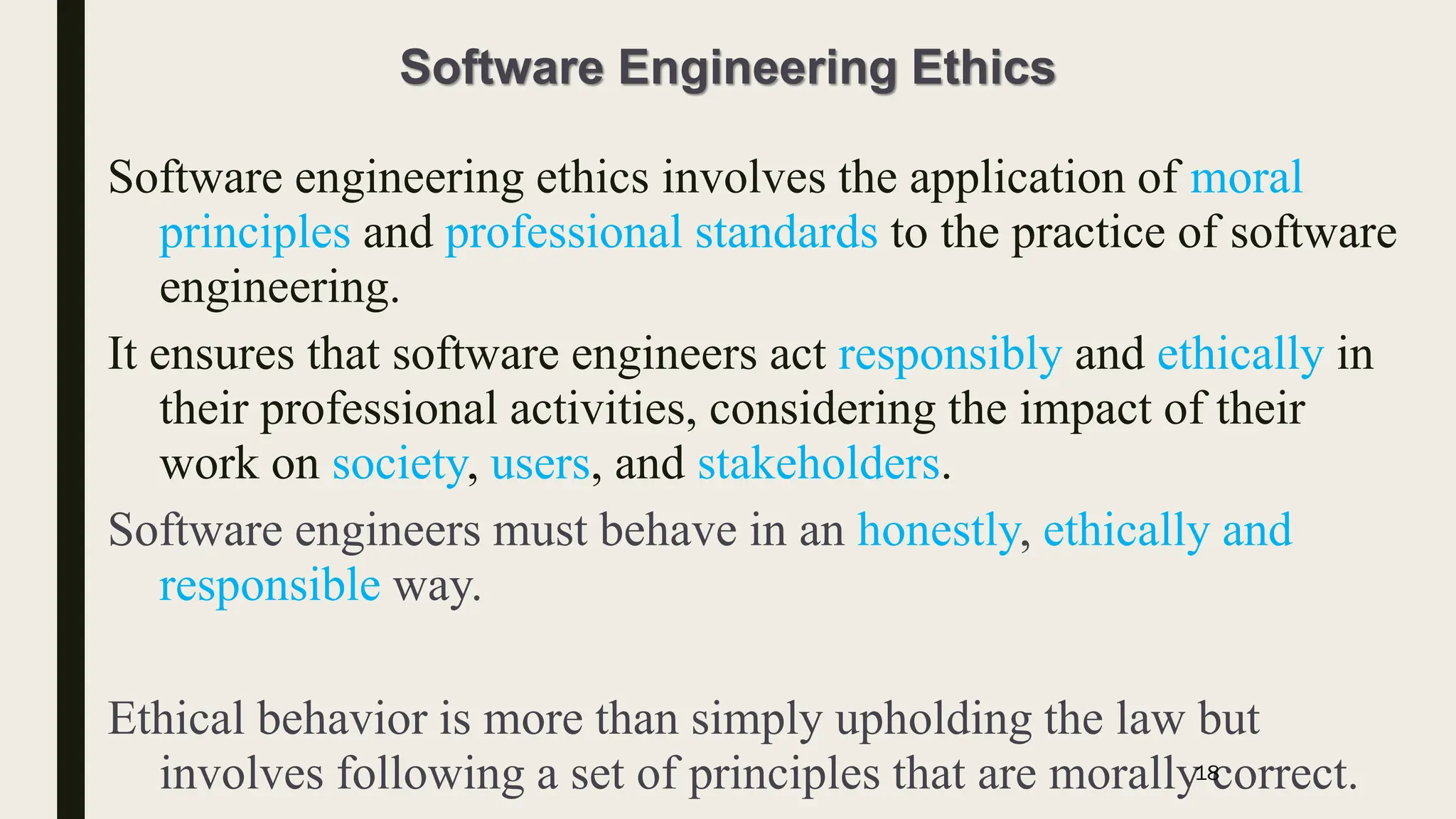 Software Engineering Ethics
Software engineering ethics involves the application of moral
principles and professional standards to the practice of software
engineering.
It ensures that software engineers act responsibly and ethically in
their professional activities, considering the impact of their
work on society, users, and stakeholders.
Software engineers must behave in an honestly, ethically and
responsible way.
Ethical behavior is more than simply upholding the law but
involves following a set of principles that are morally correct.
18
 