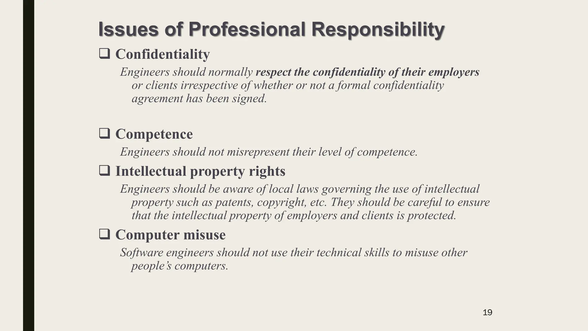 Issues of Professional Responsibility
 Confidentiality
Engineers should normally respect the confidentiality of their employers
or clients irrespective of whether or not a formal confidentiality
agreement has been signed.
 Competence
Engineers should not misrepresent their level of competence.
 Intellectual property rights
Engineers should be aware of local laws governing the use of intellectual
property such as patents, copyright, etc. They should be careful to ensure
that the intellectual property of employers and clients is protected.
 Computer misuse
Software engineers should not use their technical skills to misuse other
people’s computers.
19
 