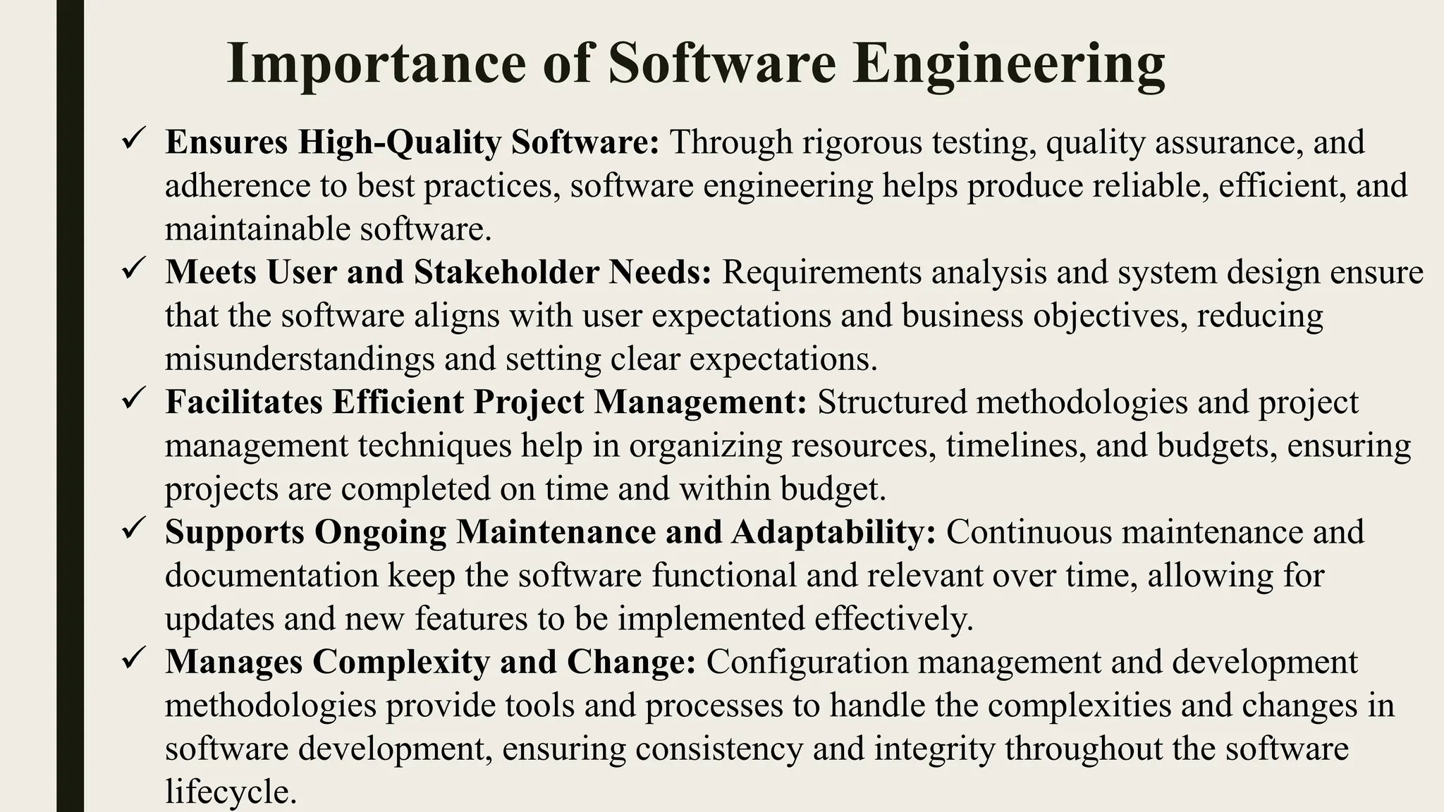 Importance of Software Engineering
 Ensures High-Quality Software: Through rigorous testing, quality assurance, and
adherence to best practices, software engineering helps produce reliable, efficient, and
maintainable software.
 Meets User and Stakeholder Needs: Requirements analysis and system design ensure
that the software aligns with user expectations and business objectives, reducing
misunderstandings and setting clear expectations.
 Facilitates Efficient Project Management: Structured methodologies and project
management techniques help in organizing resources, timelines, and budgets, ensuring
projects are completed on time and within budget.
 Supports Ongoing Maintenance and Adaptability: Continuous maintenance and
documentation keep the software functional and relevant over time, allowing for
updates and new features to be implemented effectively.
 Manages Complexity and Change: Configuration management and development
methodologies provide tools and processes to handle the complexities and changes in
software development, ensuring consistency and integrity throughout the software
lifecycle.
 