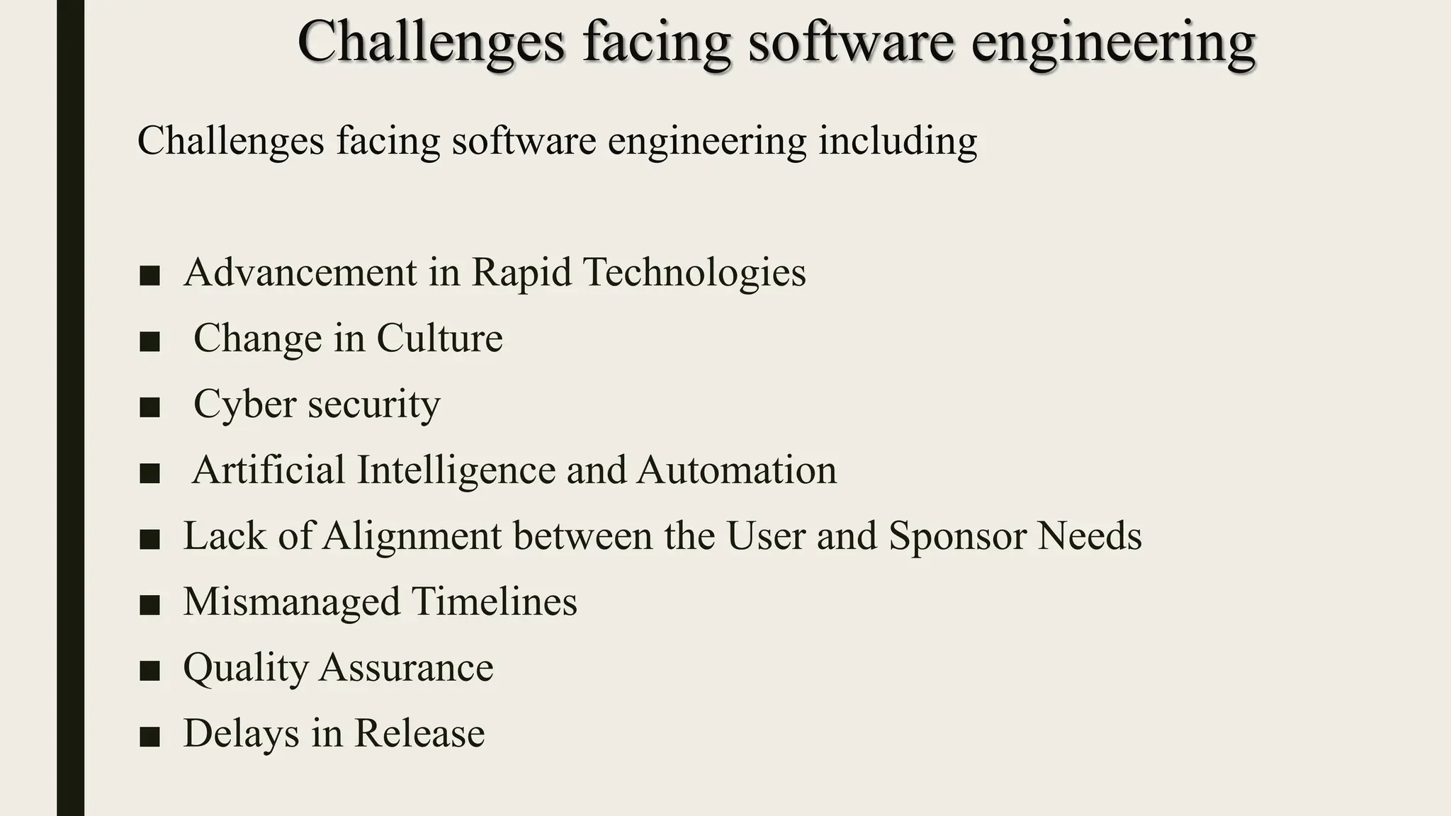 Challenges facing software engineering
Challenges facing software engineering including
■ Advancement in Rapid Technologies
■ Change in Culture
■ Cyber security
■ Artificial Intelligence and Automation
■ Lack of Alignment between the User and Sponsor Needs
■ Mismanaged Timelines
■ Quality Assurance
■ Delays in Release
 