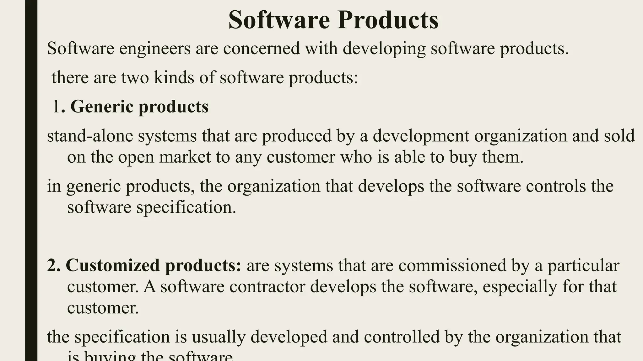 Software Products
Software engineers are concerned with developing software products.
there are two kinds of software products:
1. Generic products
stand-alone systems that are produced by a development organization and sold
on the open market to any customer who is able to buy them.
in generic products, the organization that develops the software controls the
software specification.
2. Customized products: are systems that are commissioned by a particular
customer. A software contractor develops the software, especially for that
customer.
the specification is usually developed and controlled by the organization that
 