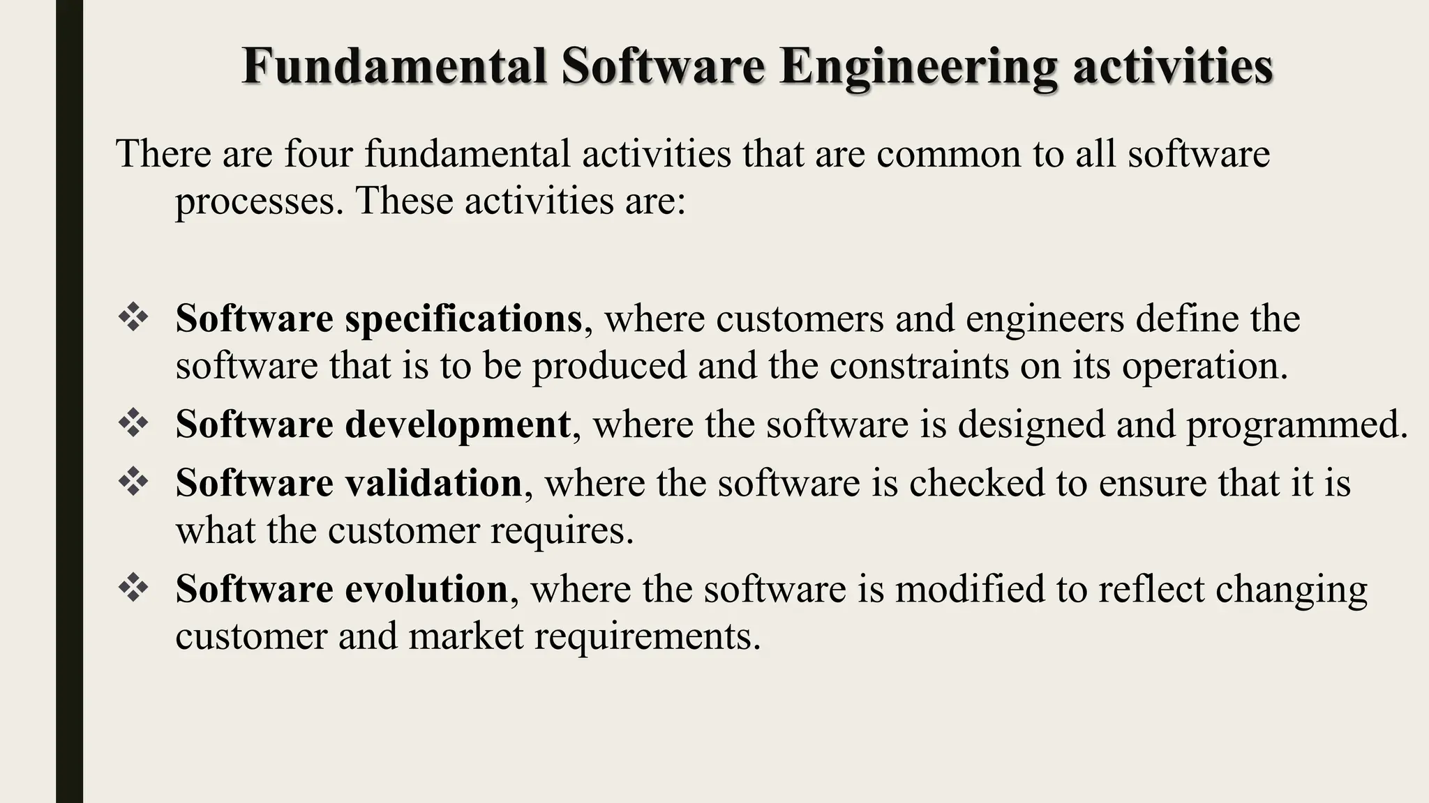 Fundamental Software Engineering activities
There are four fundamental activities that are common to all software
processes. These activities are:
 Software specifications, where customers and engineers define the
software that is to be produced and the constraints on its operation.
 Software development, where the software is designed and programmed.
 Software validation, where the software is checked to ensure that it is
what the customer requires.
 Software evolution, where the software is modified to reflect changing
customer and market requirements.
 