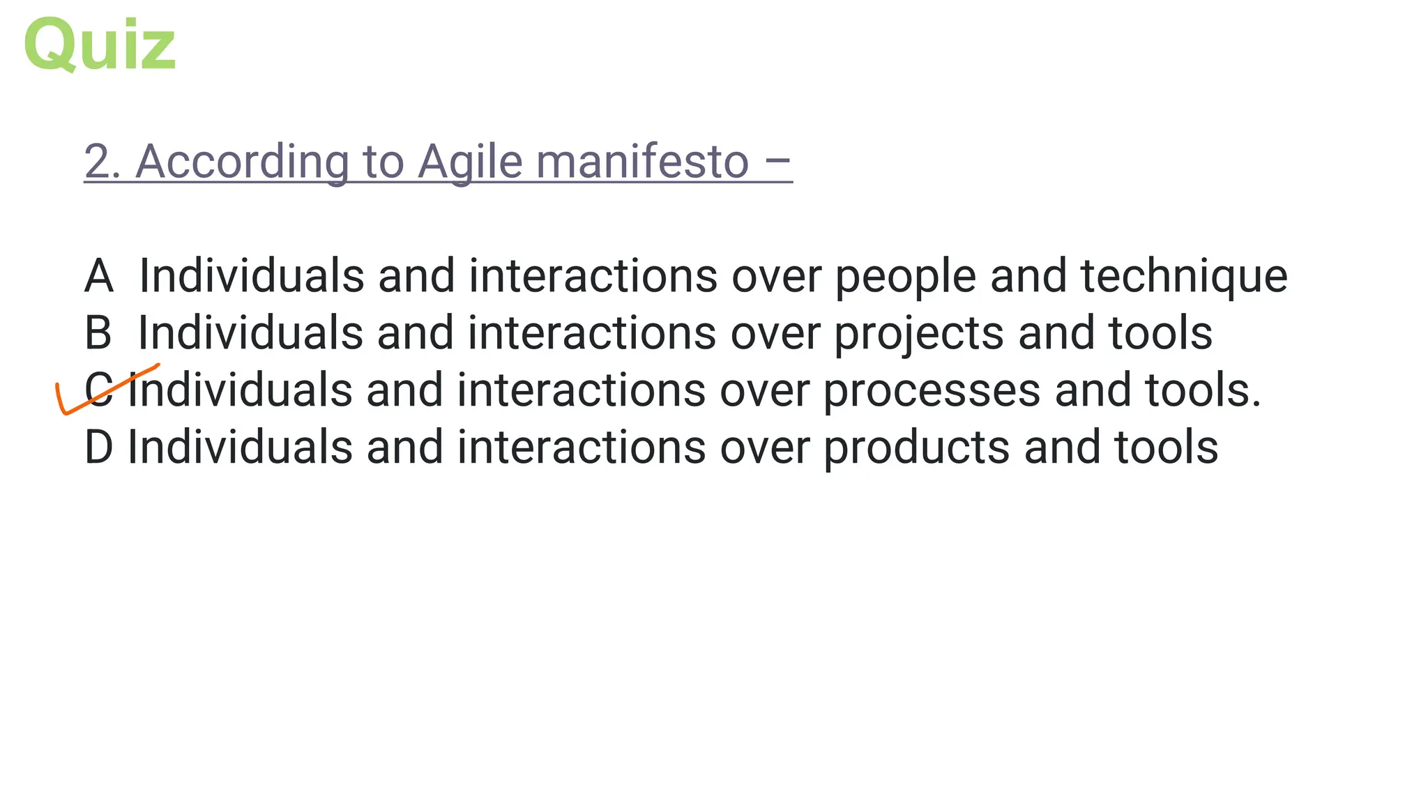 Quiz
2. According to Agile manifesto –
A Individuals and interactions over people and technique
B Individuals and interactions over projects and tools
C Individuals and interactions over processes and tools.
D Individuals and interactions over products and tools
 