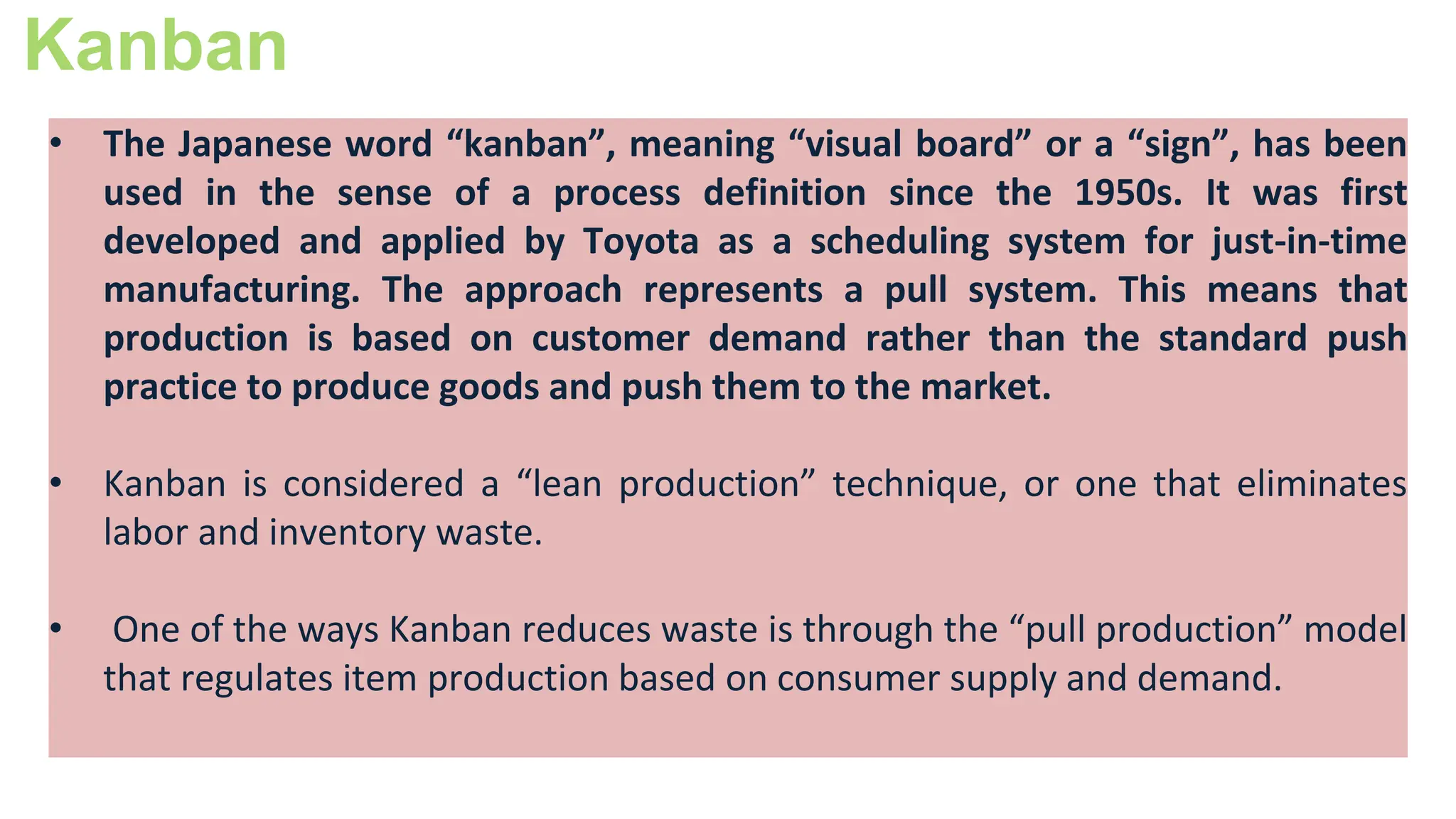 Kanban
• The Japanese word “kanban”, meaning “visual board” or a “sign”, has been
used in the sense of a process definition since the 1950s. It was first
developed and applied by Toyota as a scheduling system for just-in-time
manufacturing. The approach represents a pull system. This means that
production is based on customer demand rather than the standard push
practice to produce goods and push them to the market.
• Kanban is considered a “lean production” technique, or one that eliminates
labor and inventory waste.
• One of the ways Kanban reduces waste is through the “pull production” model
that regulates item production based on consumer supply and demand.
 