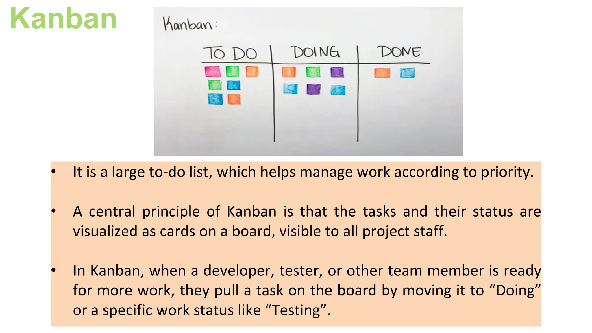 Kanban
• It is a large to-do list, which helps manage work according to priority.
• A central principle of Kanban is that the tasks and their status are
visualized as cards on a board, visible to all project staff.
• In Kanban, when a developer, tester, or other team member is ready
for more work, they pull a task on the board by moving it to “Doing”
or a specific work status like “Testing”.
 