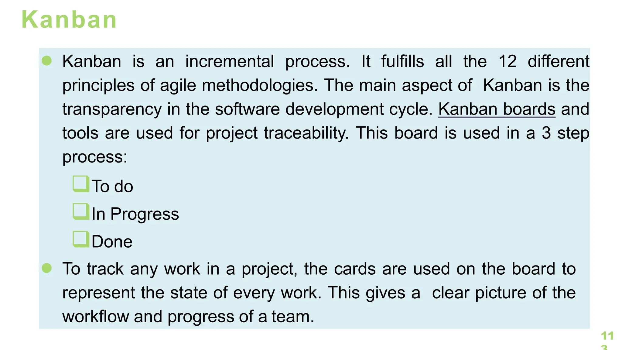 11
Kanban
● Kanban is an incremental process. It fulfills all the 12 different
principles of agile methodologies. The main aspect of Kanban is the
transparency in the software development cycle. Kanban boards and
tools are used for project traceability. This board is used in a 3 step
process:
❑To do
❑In Progress
❑Done
● To track any work in a project, the cards are used on the board to
represent the state of every work. This gives a clear picture of the
workflow and progress of a team.
 
