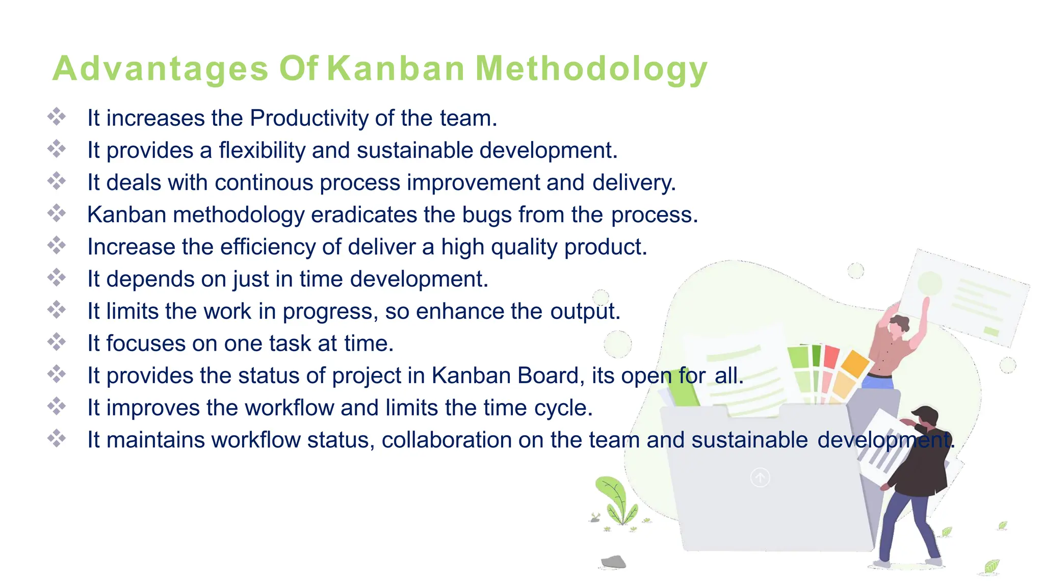 Advantages Of Kanban Methodology
❖ It increases the Productivity of the team.
❖ It provides a flexibility and sustainable development.
❖ It deals with continous process improvement and delivery.
❖ Kanban methodology eradicates the bugs from the process.
❖ Increase the efficiency of deliver a high quality product.
❖ It depends on just in time development.
❖ It limits the work in progress, so enhance the output.
❖ It focuses on one task at time.
❖ It provides the status of project in Kanban Board, its open for all.
❖ It improves the workflow and limits the time cycle.
❖ It maintains workflow status, collaboration on the team and sustainable development.
 