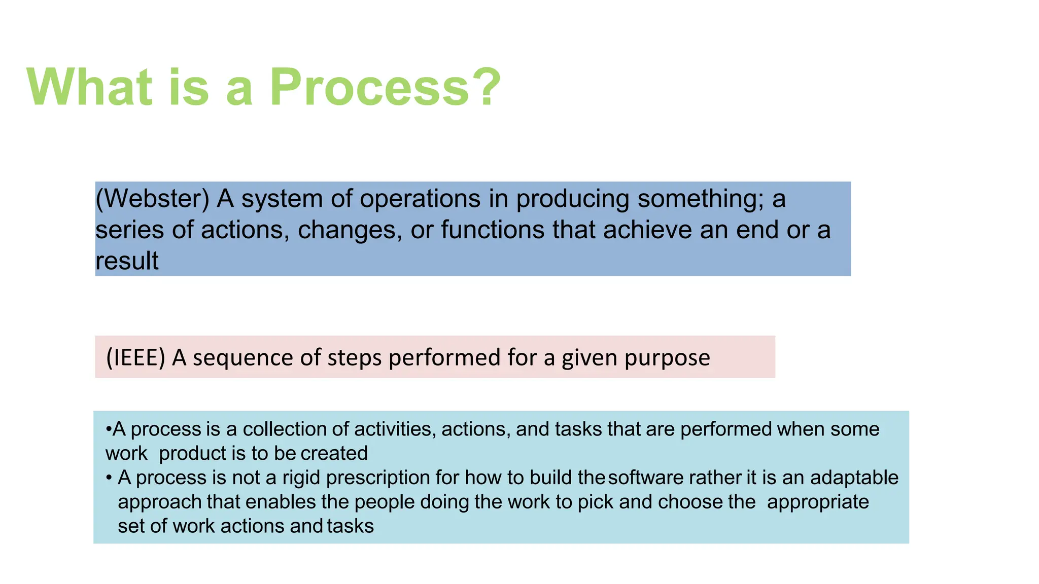 What is a Process?
(Webster) A system of operations in producing something; a
series of actions, changes, or functions that achieve an end or a
result
(IEEE) A sequence of steps performed for a given purpose
•A process is a collection of activities, actions, and tasks that are performed when some
work product is to be created
• A process is not a rigid prescription for how to build thesoftware rather it is an adaptable
approach that enables the people doing the work to pick and choose the appropriate
set of work actions and tasks
 