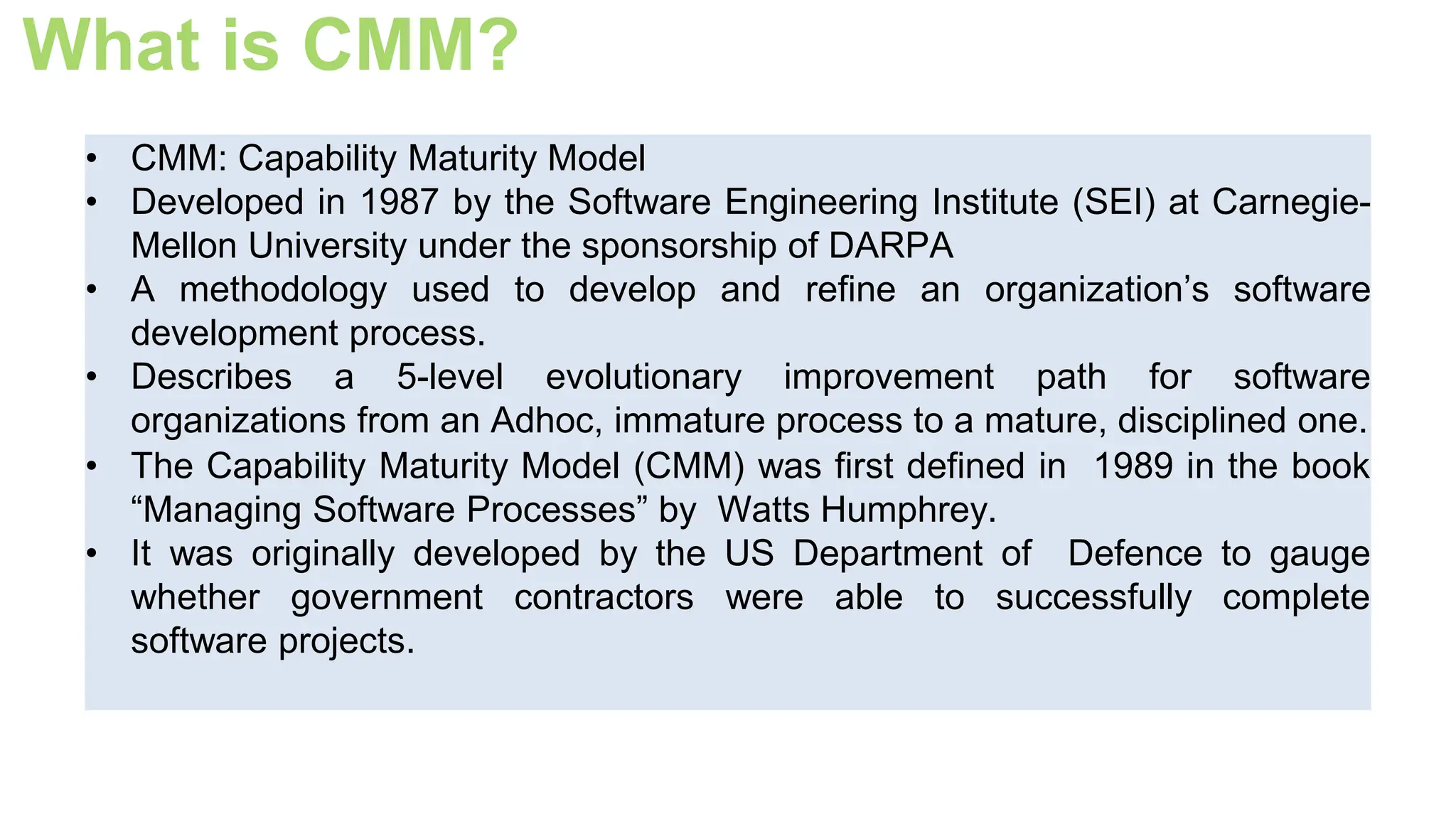 What is CMM?
• CMM: Capability Maturity Model
• Developed in 1987 by the Software Engineering Institute (SEI) at Carnegie-
Mellon University under the sponsorship of DARPA
• A methodology used to develop and refine an organization’s software
development process.
• Describes a 5-level evolutionary improvement path for software
organizations from an Adhoc, immature process to a mature, disciplined one.
• The Capability Maturity Model (CMM) was first defined in 1989 in the book
“Managing Software Processes” by Watts Humphrey.
• It was originally developed by the US Department of Defence to gauge
whether government contractors were able to successfully complete
software projects.
 
