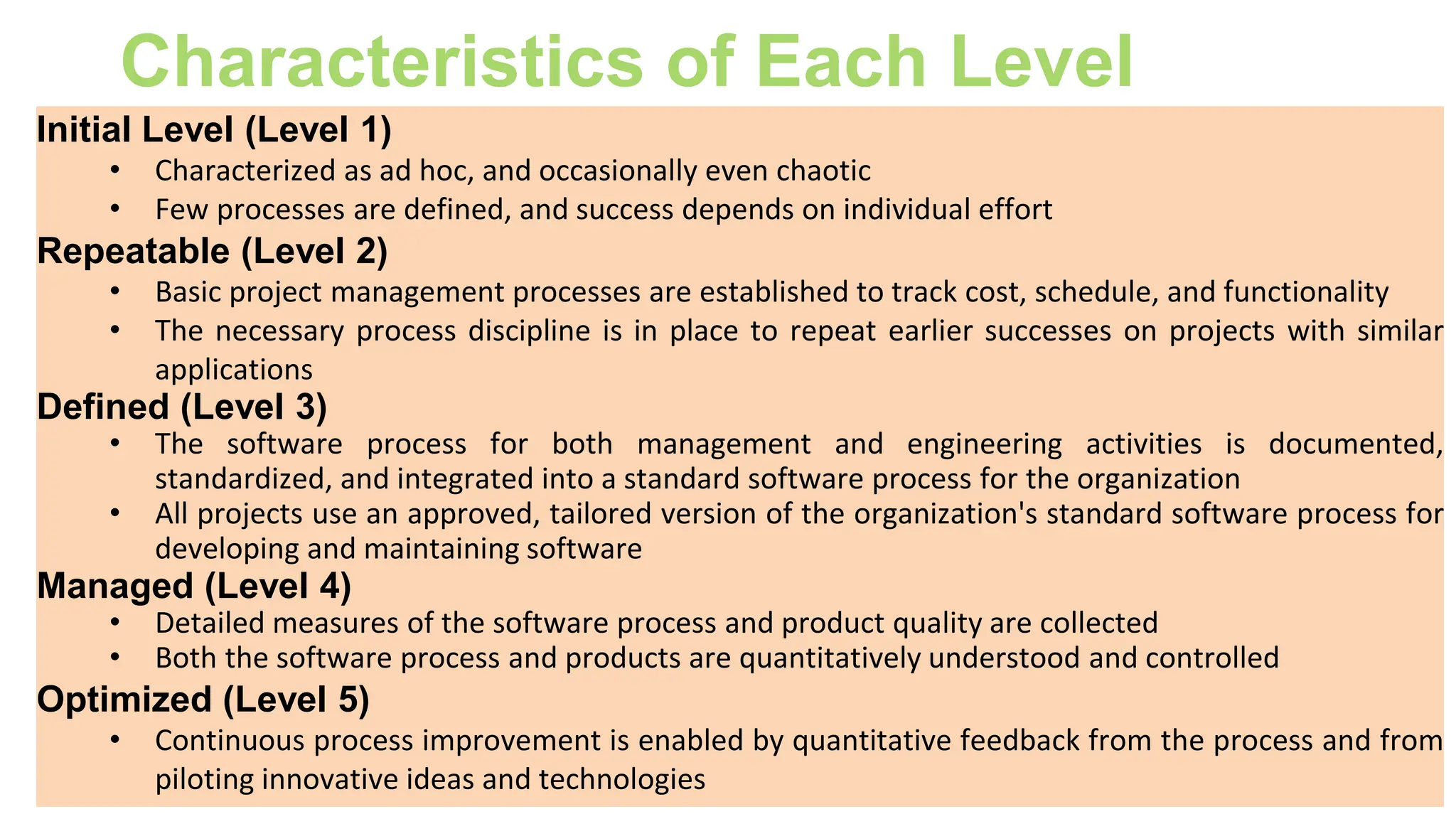 Characteristics of Each Level
Initial Level (Level 1)
• Characterized as ad hoc, and occasionally even chaotic
• Few processes are defined, and success depends on individual effort
Repeatable (Level 2)
• Basic project management processes are established to track cost, schedule, and functionality
• The necessary process discipline is in place to repeat earlier successes on projects with similar
applications
Defined (Level 3)
• The software process for both management and engineering activities is documented,
standardized, and integrated into a standard software process for the organization
• All projects use an approved, tailored version of the organization's standard software process for
developing and maintaining software
Managed (Level 4)
• Detailed measures of the software process and product quality are collected
• Both the software process and products are quantitatively understood and controlled
Optimized (Level 5)
• Continuous process improvement is enabled by quantitative feedback from the process and from
piloting innovative ideas and technologies
 