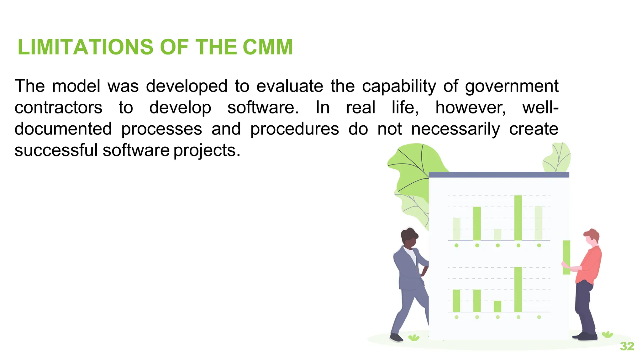 LIMITATIONS OF THE CMM
32
The model was developed to evaluate the capability of government
contractors to develop software. In real life, however, well-
documented processes and procedures do not necessarily create
successful software projects.
 