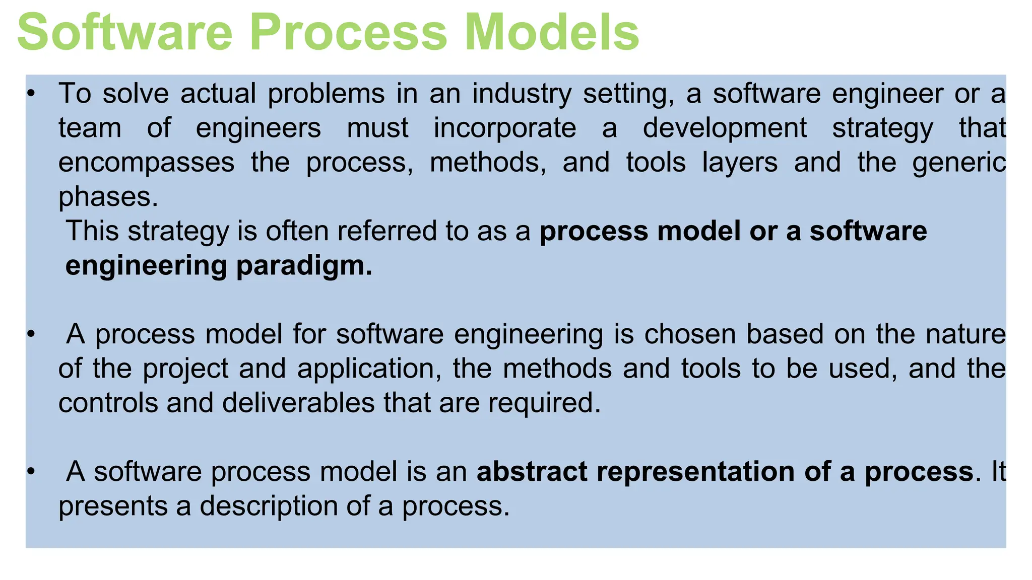 Software Process Models
• To solve actual problems in an industry setting, a software engineer or a
team of engineers must incorporate a development strategy that
encompasses the process, methods, and tools layers and the generic
phases.
This strategy is often referred to as a process model or a software
engineering paradigm.
• A process model for software engineering is chosen based on the nature
of the project and application, the methods and tools to be used, and the
controls and deliverables that are required.
• A software process model is an abstract representation of a process. It
presents a description of a process.
 