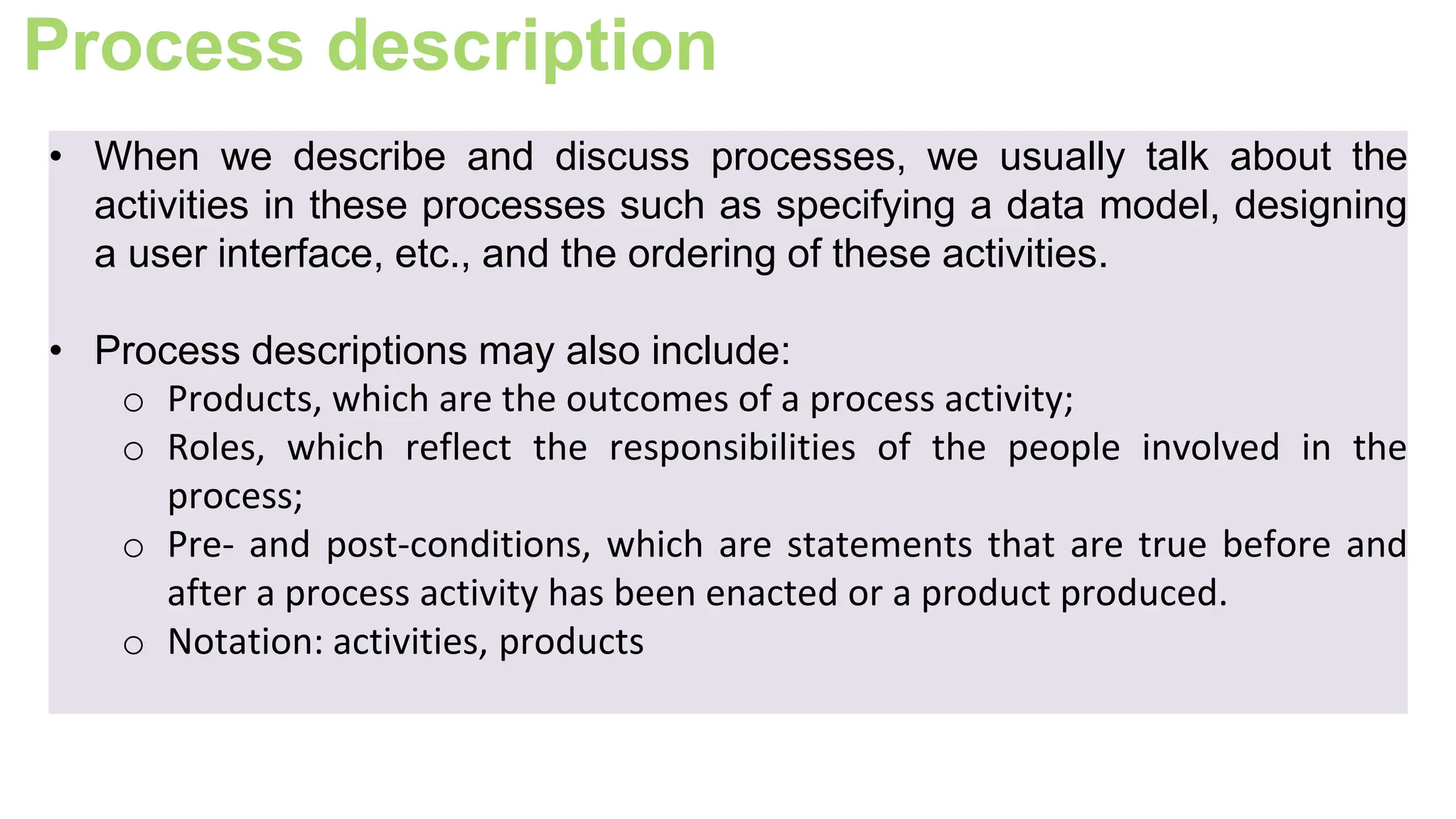Process description
• When we describe and discuss processes, we usually talk about the
activities in these processes such as specifying a data model, designing
a user interface, etc., and the ordering of these activities.
• Process descriptions may also include:
o Products, which are the outcomes of a process activity;
o Roles, which reflect the responsibilities of the people involved in the
process;
o Pre- and post-conditions, which are statements that are true before and
after a process activity has been enacted or a product produced.
o Notation: activities, products
 