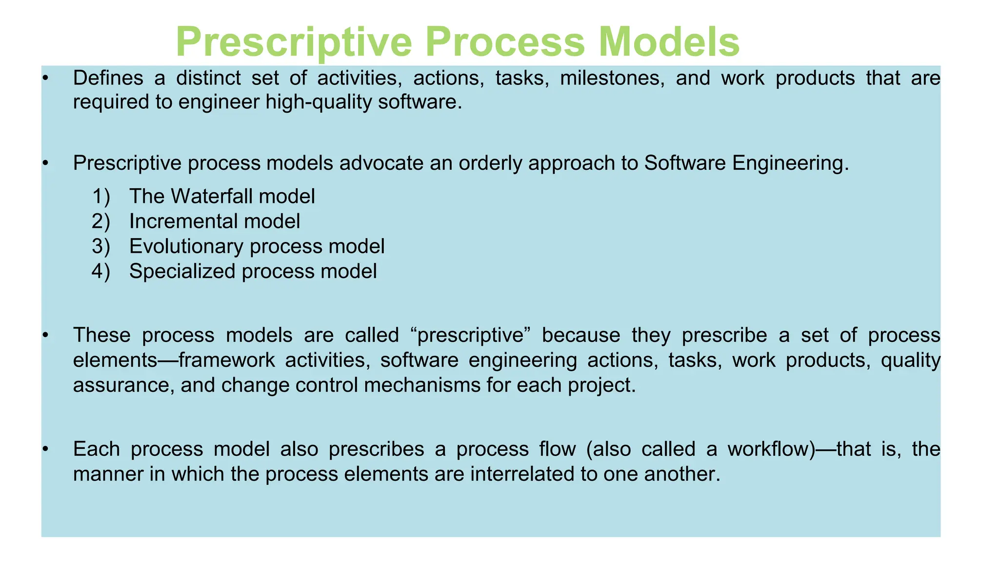 35
Prescriptive Process Models
• Defines a distinct set of activities, actions, tasks, milestones, and work products that are
required to engineer high-quality software.
• Prescriptive process models advocate an orderly approach to Software Engineering.
1) The Waterfall model
2) Incremental model
3) Evolutionary process model
4) Specialized process model
• These process models are called “prescriptive” because they prescribe a set of process
elements—framework activities, software engineering actions, tasks, work products, quality
assurance, and change control mechanisms for each project.
• Each process model also prescribes a process flow (also called a workflow)—that is, the
manner in which the process elements are interrelated to one another.
 