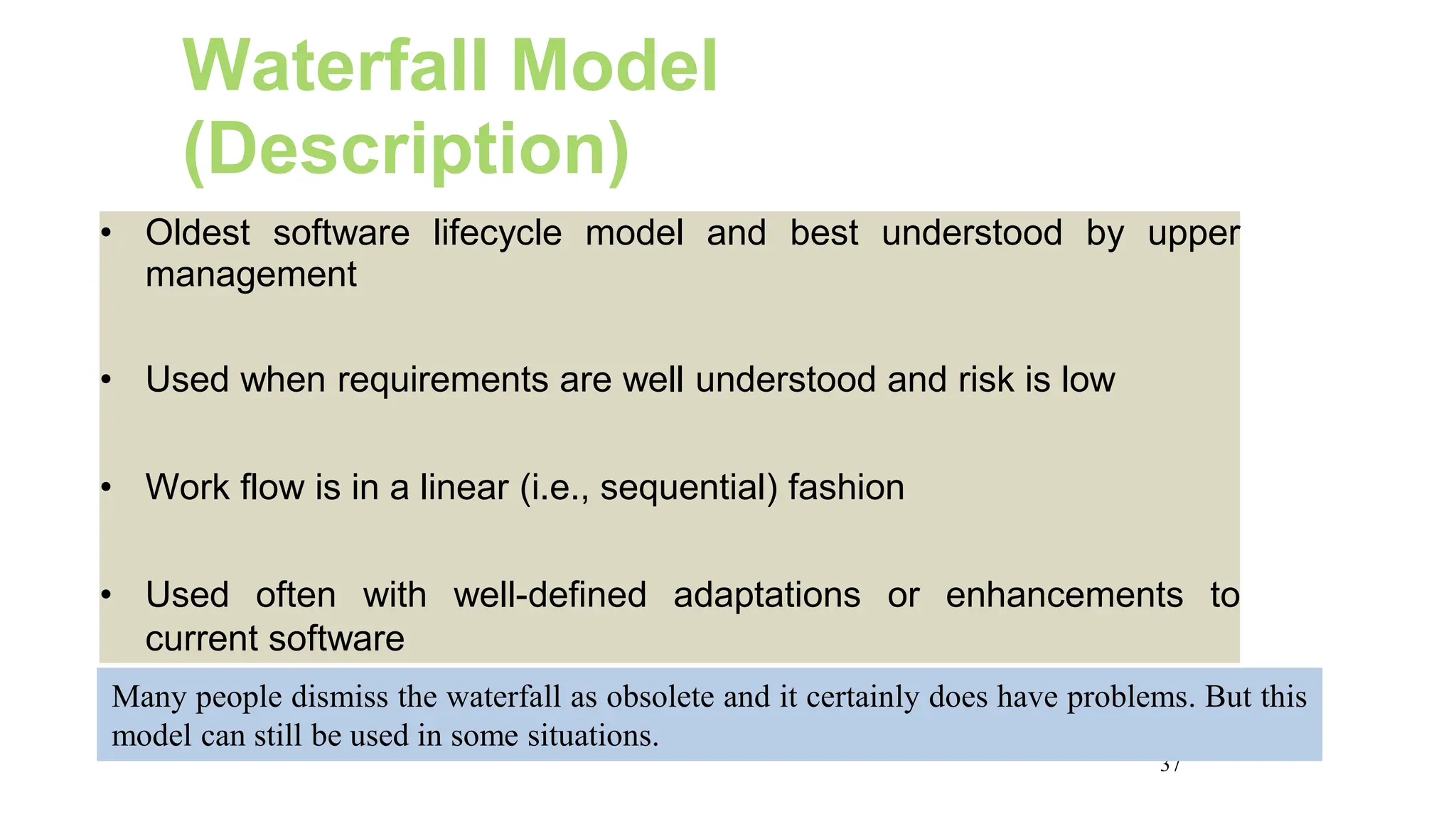 37
Waterfall Model
(Description)
• Oldest software lifecycle model and best understood by upper
management
• Used when requirements are well understood and risk is low
• Work flow is in a linear (i.e., sequential) fashion
• Used often with well-defined adaptations or enhancements to
current software
Many people dismiss the waterfall as obsolete and it certainly does have problems. But this
model can still be used in some situations.
 