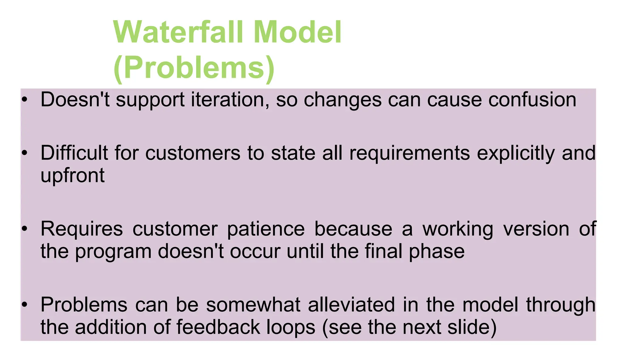 38
Waterfall Model
(Problems)
• Doesn't support iteration, so changes can cause confusion
• Difficult for customers to state all requirements explicitly and
upfront
• Requires customer patience because a working version of
the program doesn't occur until the final phase
• Problems can be somewhat alleviated in the model through
the addition of feedback loops (see the next slide)
 