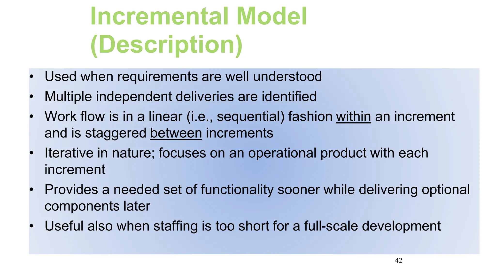 42
Incremental Model
(Description)
• Used when requirements are well understood
• Multiple independent deliveries are identified
• Work flow is in a linear (i.e., sequential) fashion within an increment
and is staggered between increments
• Iterative in nature; focuses on an operational product with each
increment
• Provides a needed set of functionality sooner while delivering optional
components later
• Useful also when staffing is too short for a full-scale development
 