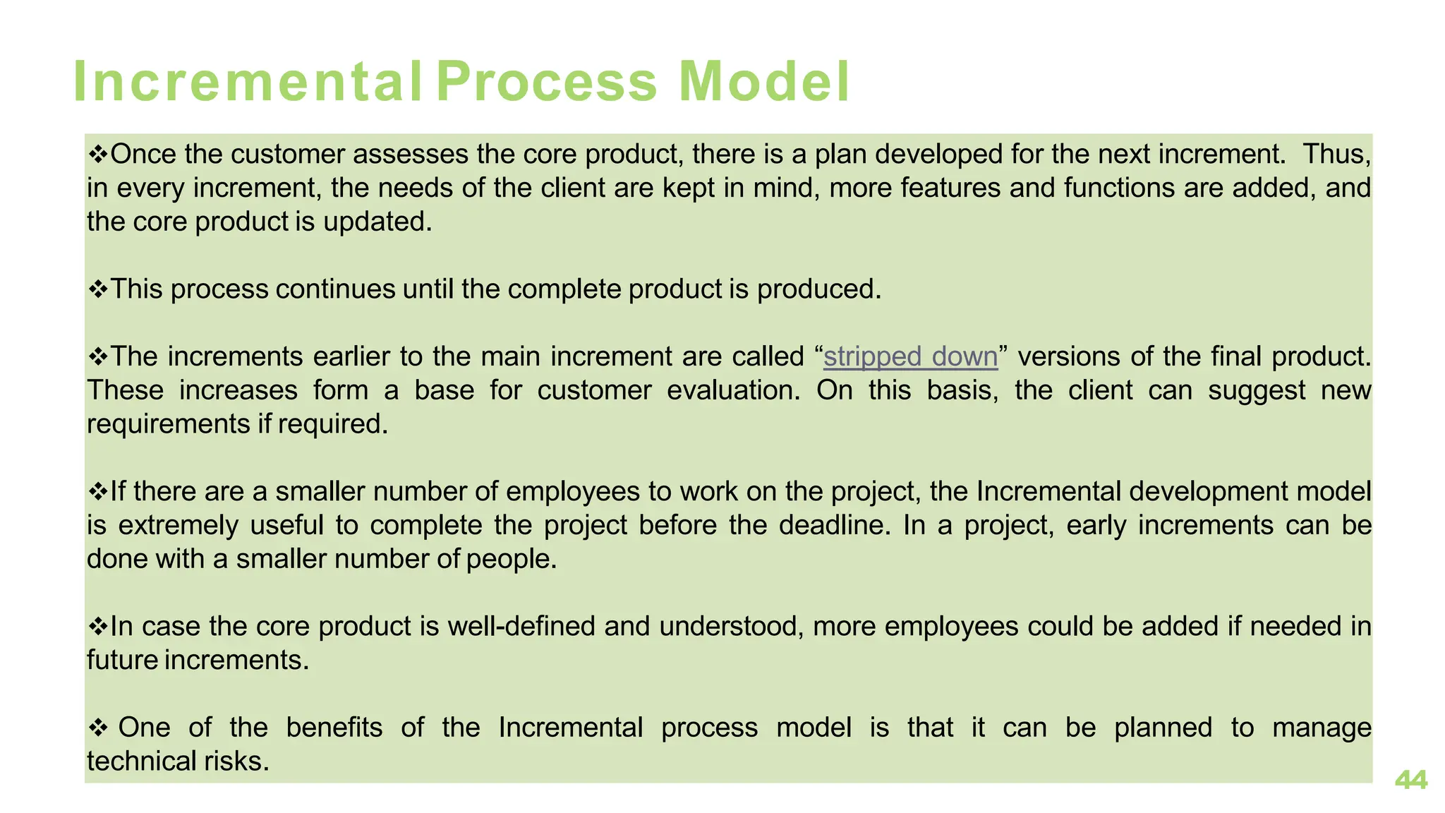 44
Incremental Process Model
❖Once the customer assesses the core product, there is a plan developed for the next increment. Thus,
in every increment, the needs of the client are kept in mind, more features and functions are added, and
the core product is updated.
❖This process continues until the complete product is produced.
❖The increments earlier to the main increment are called “stripped down” versions of the final product.
These increases form a base for customer evaluation. On this basis, the client can suggest new
requirements if required.
❖If there are a smaller number of employees to work on the project, the Incremental development model
is extremely useful to complete the project before the deadline. In a project, early increments can be
done with a smaller number of people.
❖In case the core product is well-defined and understood, more employees could be added if needed in
future increments.
❖ One of the benefits of the Incremental process model is that it can be planned to manage
technical risks.
 