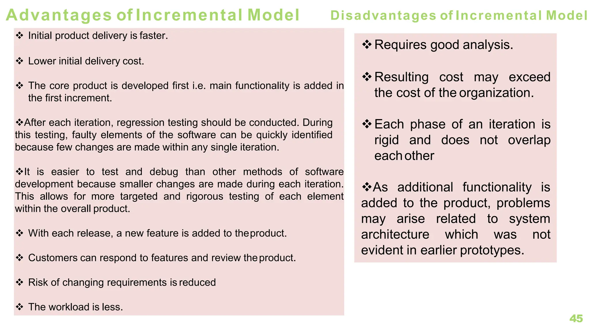45
Advantages of Incremental Model
❖ Initial product delivery is faster.
❖ Lower initial delivery cost.
❖ The core product is developed first i.e. main functionality is added in
the first increment.
❖After each iteration, regression testing should be conducted. During
this testing, faulty elements of the software can be quickly identified
because few changes are made within any single iteration.
❖It is easier to test and debug than other methods of software
development because smaller changes are made during each iteration.
This allows for more targeted and rigorous testing of each element
within the overall product.
❖ With each release, a new feature is added to theproduct.
❖ Customers can respond to features and review theproduct.
❖ Risk of changing requirements is reduced
❖ The workload is less.
Disadvantages of Incremental Model
❖Requires good analysis.
❖Resulting cost may exceed
the cost of the organization.
❖Each phase of an iteration is
rigid and does not overlap
eachother
❖As additional functionality is
added to the product, problems
may arise related to system
architecture which was not
evident in earlier prototypes.
 
