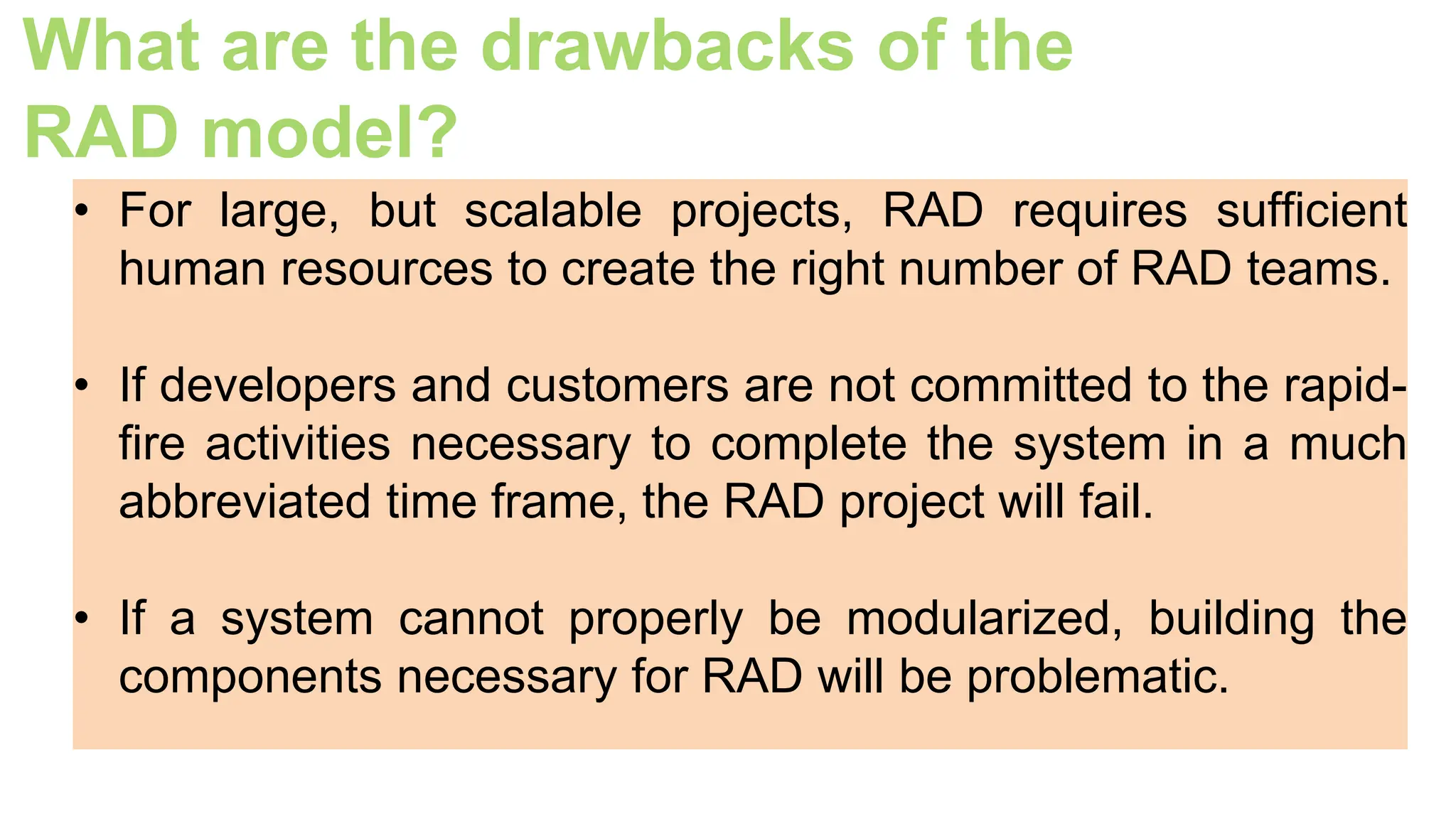 What are the drawbacks of the
RAD model?
• For large, but scalable projects, RAD requires sufficient
human resources to create the right number of RAD teams.
• If developers and customers are not committed to the rapid-
fire activities necessary to complete the system in a much
abbreviated time frame, the RAD project will fail.
• If a system cannot properly be modularized, building the
components necessary for RAD will be problematic.
 