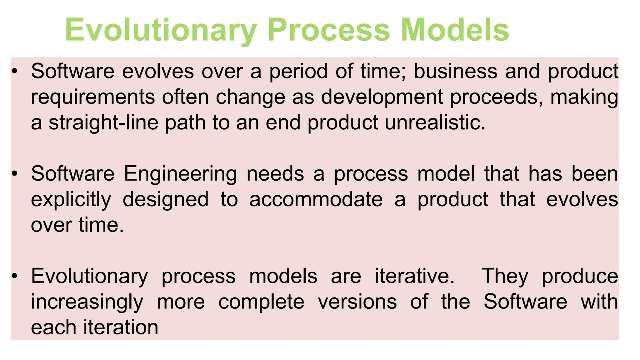 Evolutionary Process Models
• Software evolves over a period of time; business and product
requirements often change as development proceeds, making
a straight-line path to an end product unrealistic.
• Software Engineering needs a process model that has been
explicitly designed to accommodate a product that evolves
over time.
• Evolutionary process models are iterative. They produce
increasingly more complete versions of the Software with
each iteration
 
