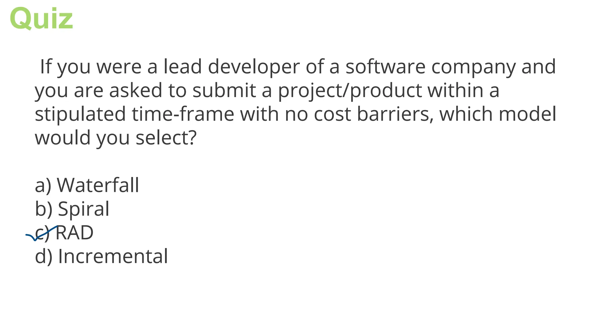 Quiz
If you were a lead developer of a software company and
you are asked to submit a project/product within a
stipulated time-frame with no cost barriers, which model
would you select?
a) Waterfall
b) Spiral
c) RAD
d) Incremental
 