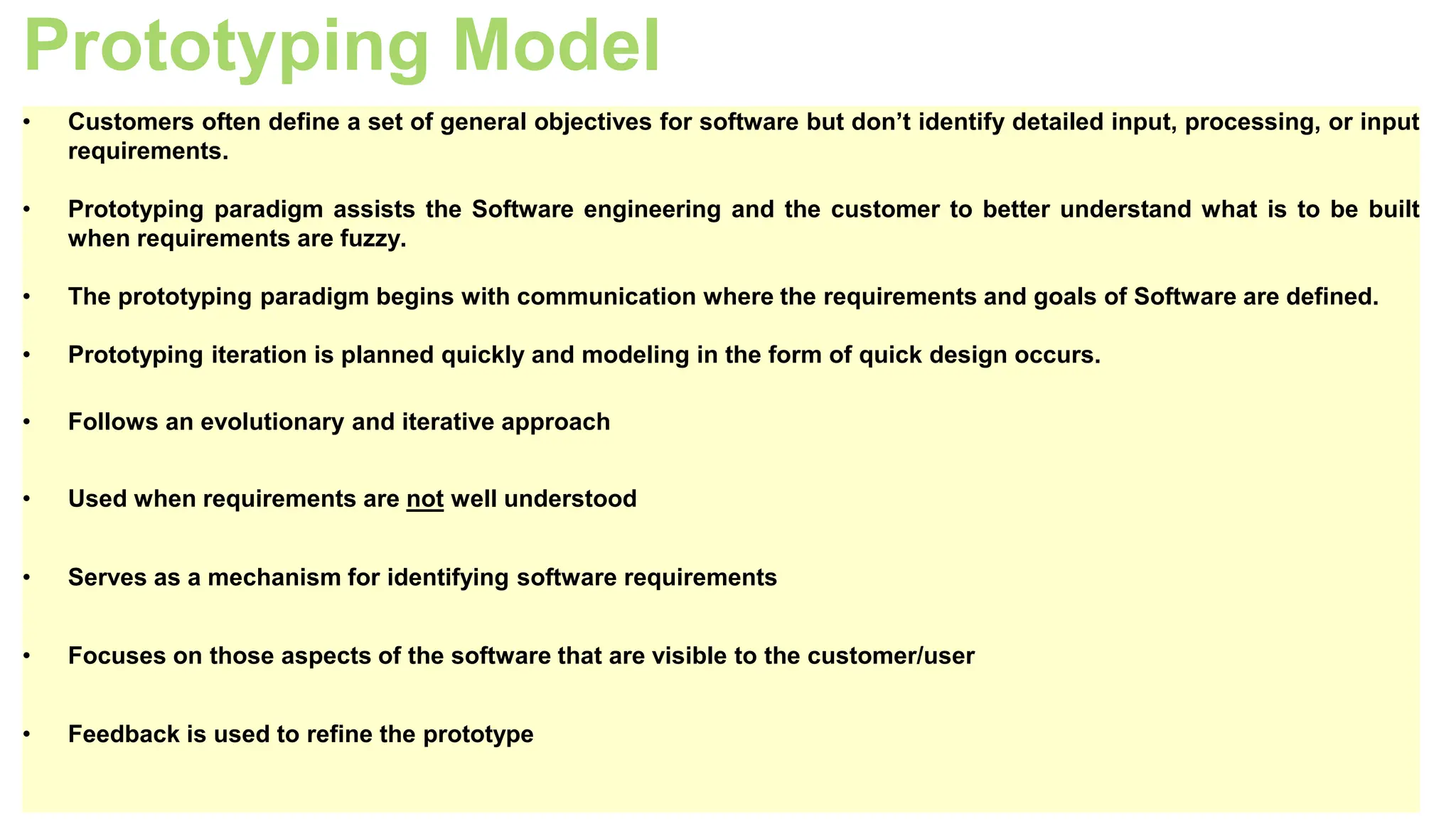 Prototyping Model
• Customers often define a set of general objectives for software but don’t identify detailed input, processing, or input
requirements.
• Prototyping paradigm assists the Software engineering and the customer to better understand what is to be built
when requirements are fuzzy.
• The prototyping paradigm begins with communication where the requirements and goals of Software are defined.
• Prototyping iteration is planned quickly and modeling in the form of quick design occurs.
• Follows an evolutionary and iterative approach
• Used when requirements are not well understood
• Serves as a mechanism for identifying software requirements
• Focuses on those aspects of the software that are visible to the customer/user
• Feedback is used to refine the prototype
 