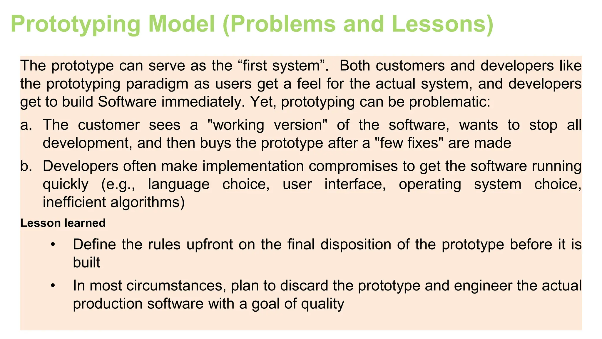 Prototyping Model (Problems and Lessons)
The prototype can serve as the “first system”. Both customers and developers like
the prototyping paradigm as users get a feel for the actual system, and developers
get to build Software immediately. Yet, prototyping can be problematic:
a. The customer sees a "working version" of the software, wants to stop all
development, and then buys the prototype after a "few fixes" are made
b. Developers often make implementation compromises to get the software running
quickly (e.g., language choice, user interface, operating system choice,
inefficient algorithms)
Lesson learned
• Define the rules upfront on the final disposition of the prototype before it is
built
• In most circumstances, plan to discard the prototype and engineer the actual
production software with a goal of quality
 