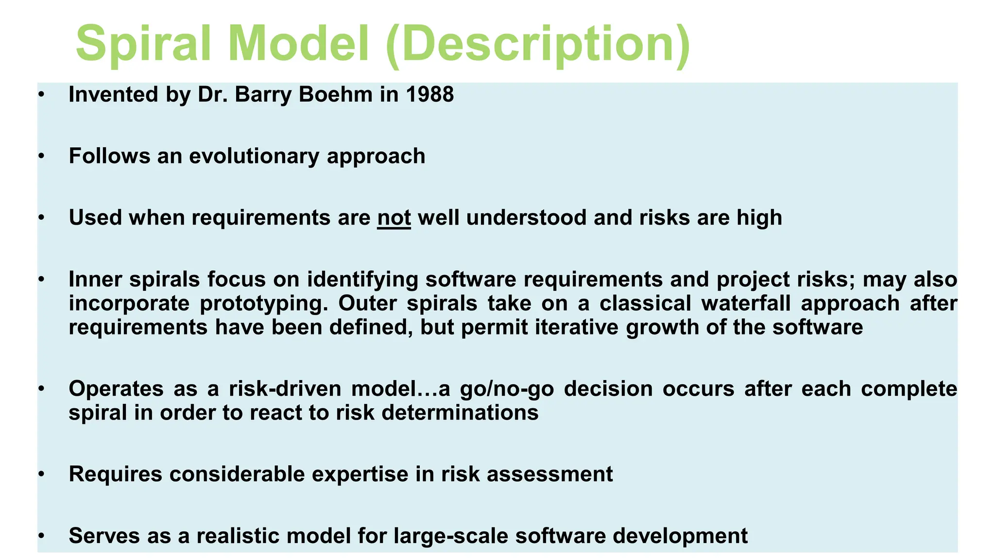 61
Spiral Model (Description)
• Invented by Dr. Barry Boehm in 1988
• Follows an evolutionary approach
• Used when requirements are not well understood and risks are high
• Inner spirals focus on identifying software requirements and project risks; may also
incorporate prototyping. Outer spirals take on a classical waterfall approach after
requirements have been defined, but permit iterative growth of the software
• Operates as a risk-driven model…a go/no-go decision occurs after each complete
spiral in order to react to risk determinations
• Requires considerable expertise in risk assessment
• Serves as a realistic model for large-scale software development
 