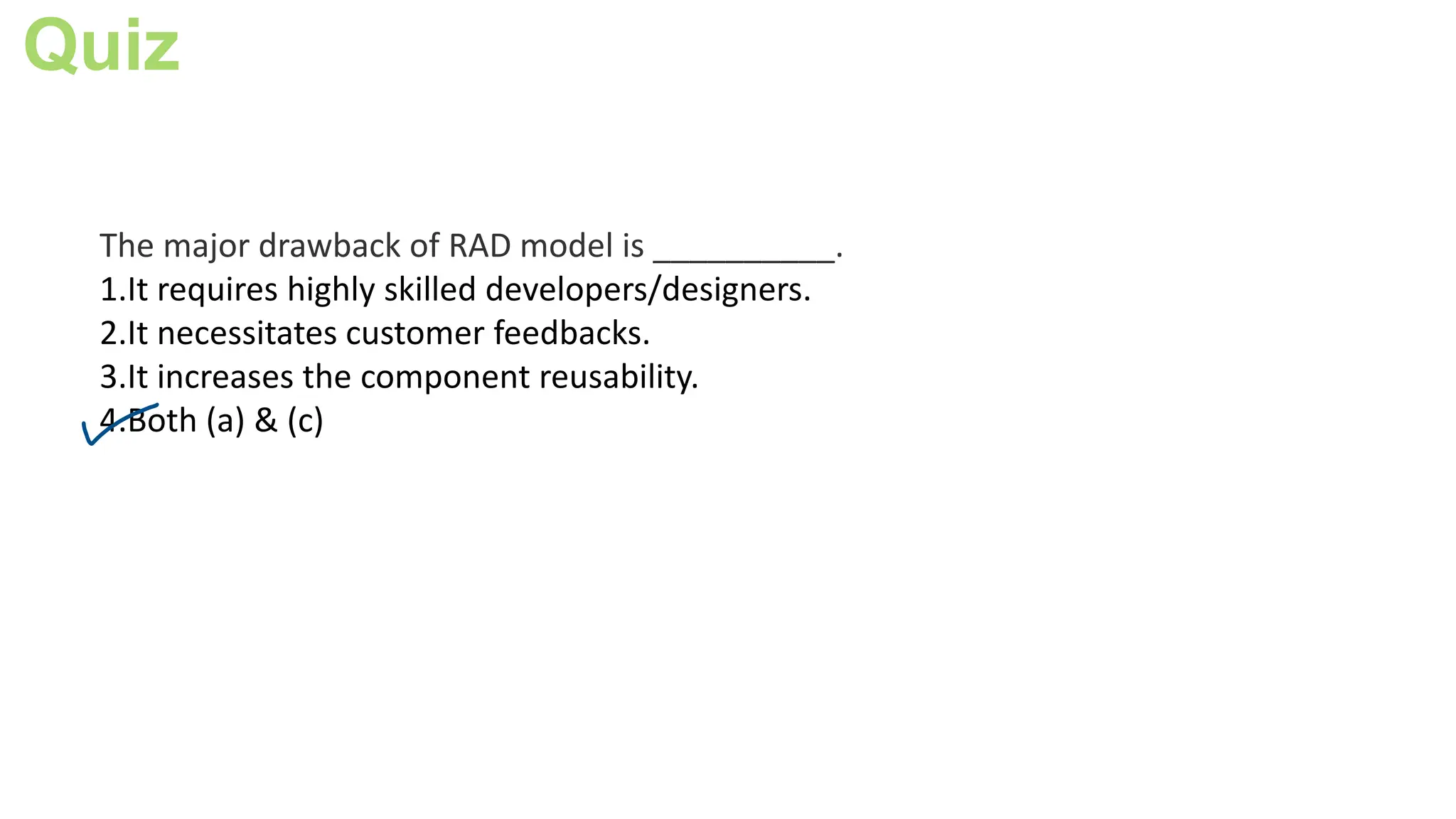 Quiz
The major drawback of RAD model is __________.
1.It requires highly skilled developers/designers.
2.It necessitates customer feedbacks.
3.It increases the component reusability.
4.Both (a) & (c)
 
