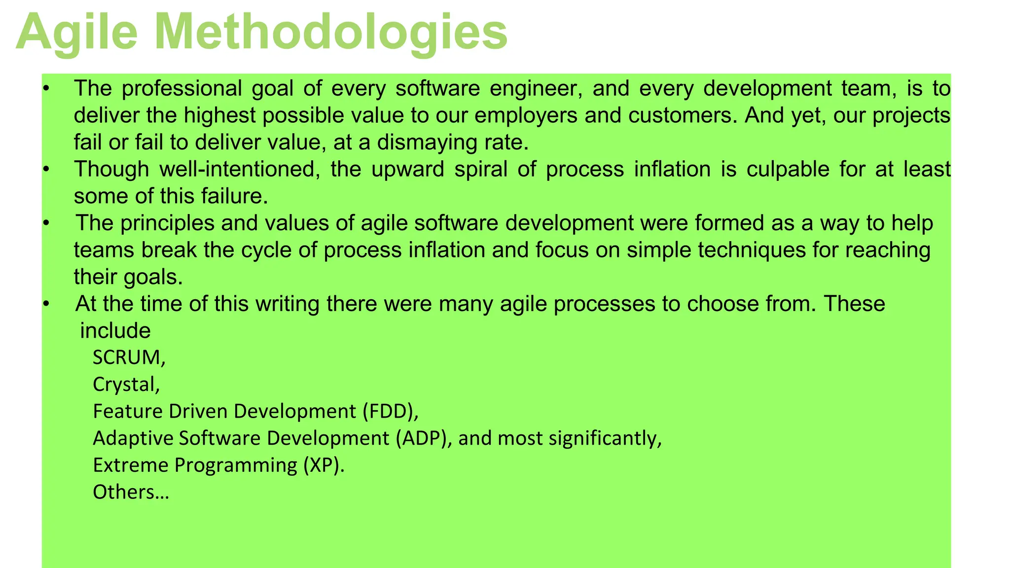 Agile Methodologies
• The professional goal of every software engineer, and every development team, is to
deliver the highest possible value to our employers and customers. And yet, our projects
fail or fail to deliver value, at a dismaying rate.
• Though well-intentioned, the upward spiral of process inflation is culpable for at least
some of this failure.
• The principles and values of agile software development were formed as a way to help
teams break the cycle of process inflation and focus on simple techniques for reaching
their goals.
• At the time of this writing there were many agile processes to choose from. These
include
SCRUM,
Crystal,
Feature Driven Development (FDD),
Adaptive Software Development (ADP), and most significantly,
Extreme Programming (XP).
Others…
 
