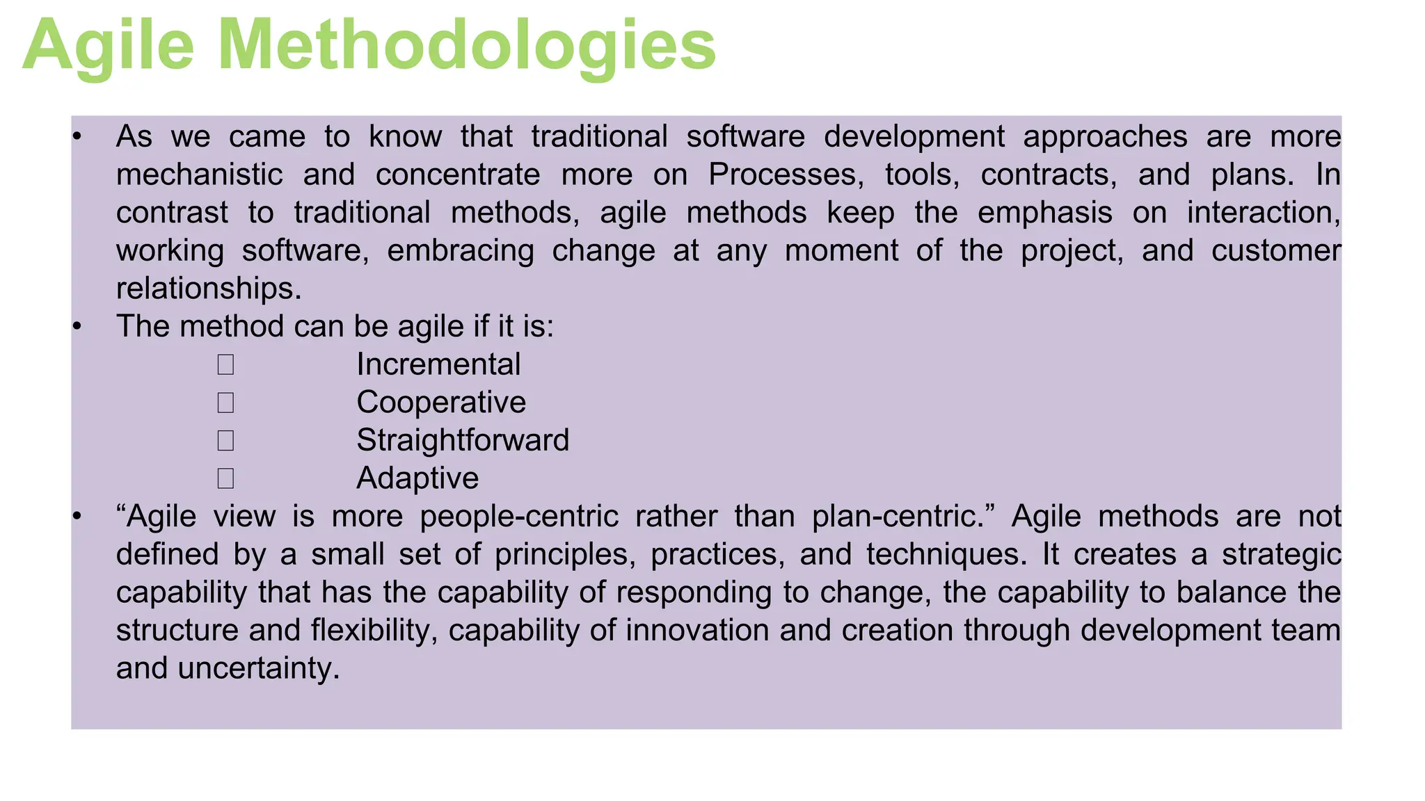 Agile Methodologies
• As we came to know that traditional software development approaches are more
mechanistic and concentrate more on Processes, tools, contracts, and plans. In
contrast to traditional methods, agile methods keep the emphasis on interaction,
working software, embracing change at any moment of the project, and customer
relationships.
• The method can be agile if it is:
Incremental
Cooperative
Straightforward
Adaptive
• “Agile view is more people-centric rather than plan-centric.” Agile methods are not
defined by a small set of principles, practices, and techniques. It creates a strategic
capability that has the capability of responding to change, the capability to balance the
structure and flexibility, capability of innovation and creation through development team
and uncertainty.
 
