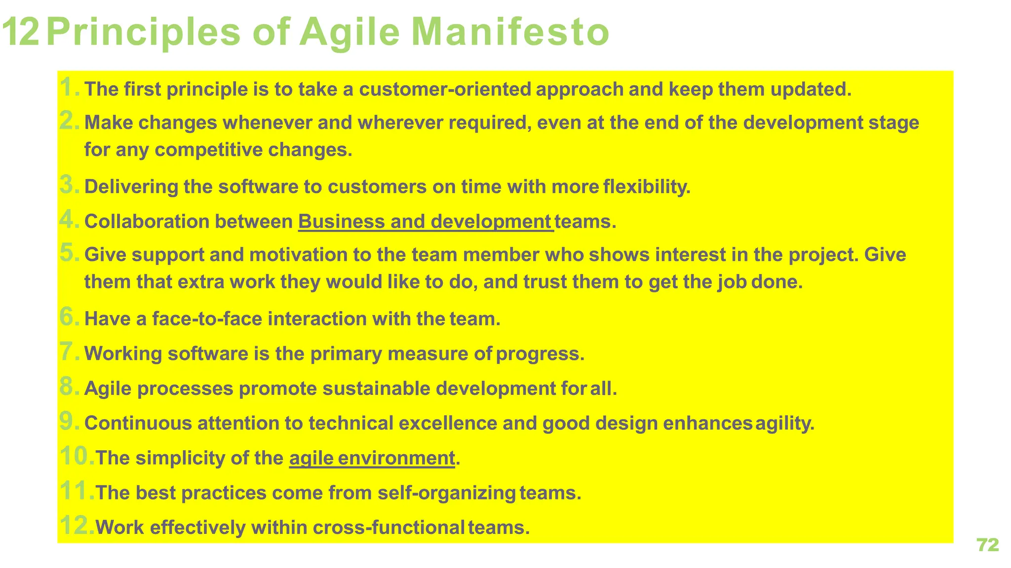 72
12Principles of Agile Manifesto
1.The first principle is to take a customer-oriented approach and keep them updated.
2.Make changes whenever and wherever required, even at the end of the development stage
for any competitive changes.
3.Delivering the software to customers on time with more flexibility.
4.Collaboration between Business and development teams.
5.Give support and motivation to the team member who shows interest in the project. Give
them that extra work they would like to do, and trust them to get the job done.
6.Have a face-to-face interaction with the team.
7.Working software is the primary measure of progress.
8.Agile processes promote sustainable development forall.
9.Continuous attention to technical excellence and good design enhancesagility.
10.The simplicity of the agile environment.
11.The best practices come from self-organizing teams.
12.Work effectively within cross-functionalteams.
 