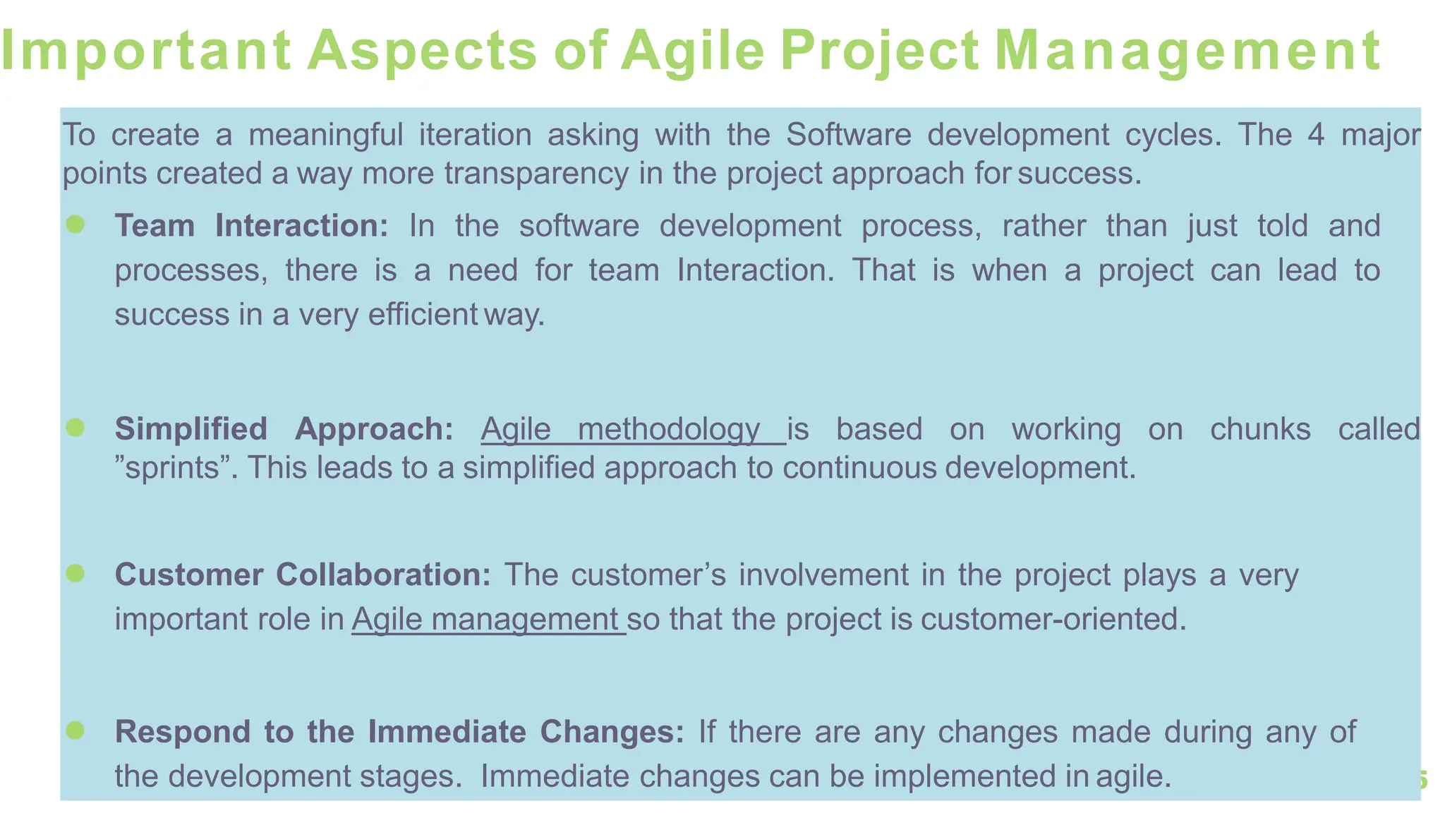 75
Important Aspects of Agile Project Management
To create a meaningful iteration asking with the Software development cycles. The 4 major
points created a way more transparency in the project approach for success.
● Team Interaction: In the software development process, rather than just told and
processes, there is a need for team Interaction. That is when a project can lead to
success in a very efficient way.
● Simplified Approach: Agile methodology is based on working on chunks called
”sprints”. This leads to a simplified approach to continuous development.
● Customer Collaboration: The customer’s involvement in the project plays a very
important role in Agile management so that the project is customer-oriented.
● Respond to the Immediate Changes: If there are any changes made during any of
the development stages. Immediate changes can be implemented in agile.
 