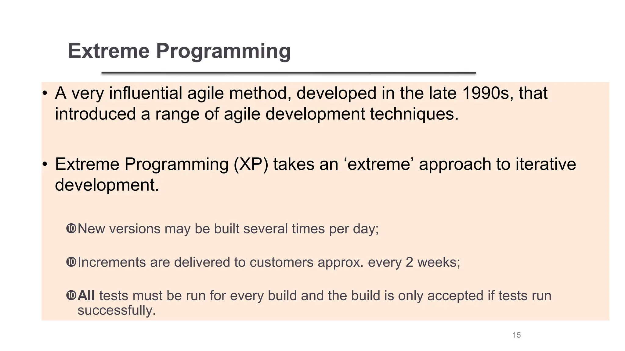 Extreme Programming
• A very influential agile method, developed in the late 1990s, that
introduced a range of agile development techniques.
• Extreme Programming (XP) takes an ‘extreme’ approach to iterative
development.
New versions may be built several times per day;
Increments are delivered to customers approx. every 2 weeks;
All tests must be run for every build and the build is only accepted if tests run
successfully.
15
 