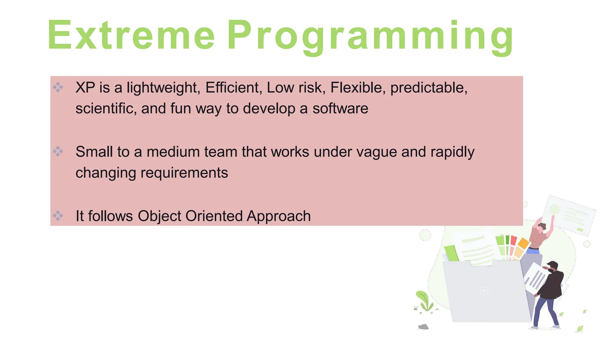 Extreme Programming
❖ XP is a lightweight, Efficient, Low risk, Flexible, predictable,
scientific, and fun way to develop a software
❖ Small to a medium team that works under vague and rapidly
changing requirements
❖ It follows Object Oriented Approach
 