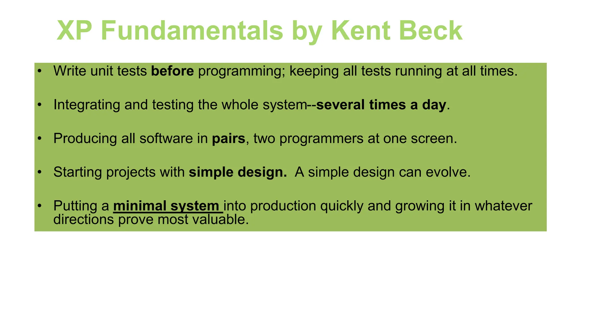 XP Fundamentals by Kent Beck
• Write unit tests before programming; keeping all tests running at all times.
• Integrating and testing the whole system--several times a day.
• Producing all software in pairs, two programmers at one screen.
• Starting projects with simple design. A simple design can evolve.
• Putting a minimal system into production quickly and growing it in whatever
directions prove most valuable.
 