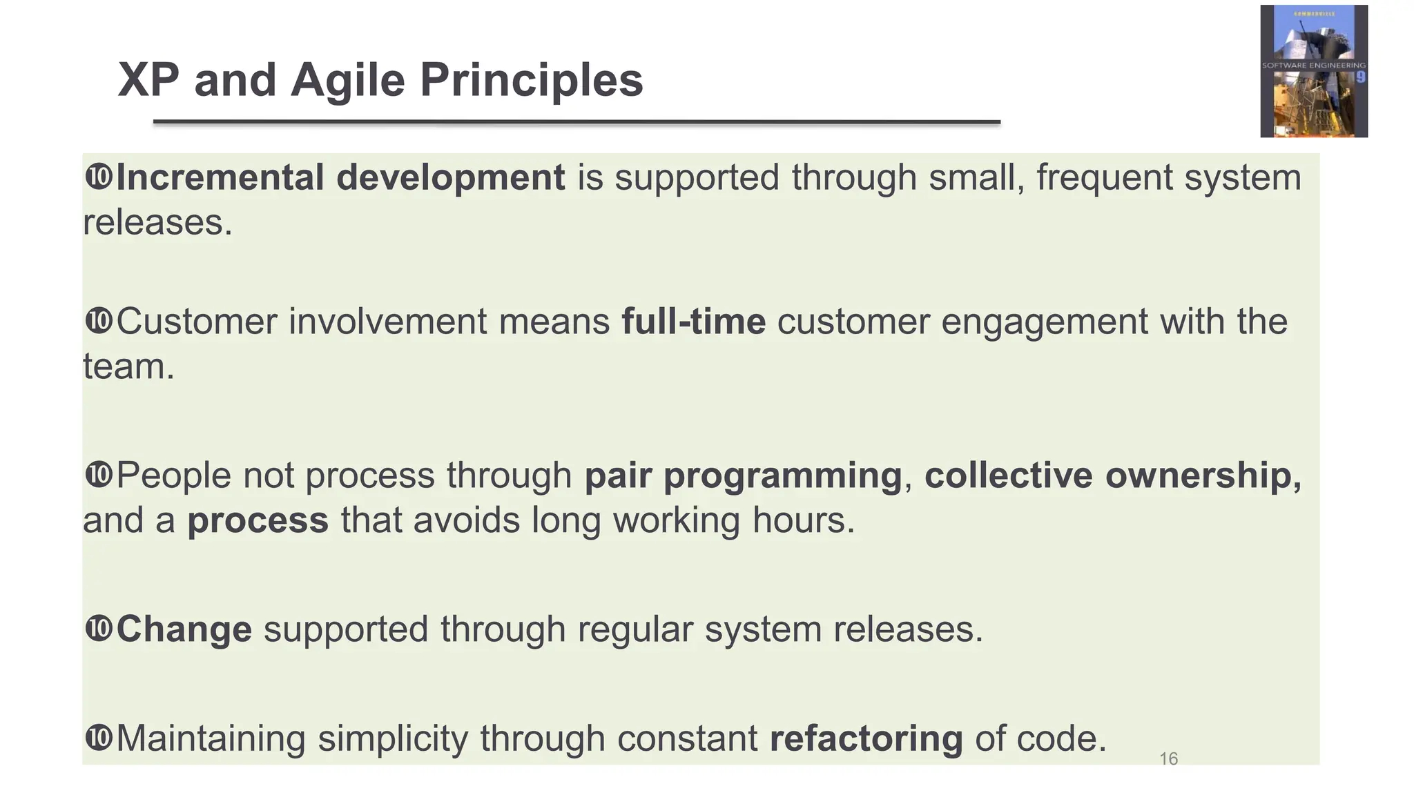 XP and Agile Principles
Incremental development is supported through small, frequent system
releases.
Customer involvement means full-time customer engagement with the
team.
People not process through pair programming, collective ownership,
and a process that avoids long working hours.
Change supported through regular system releases.
Maintaining simplicity through constant refactoring of code. 16
 