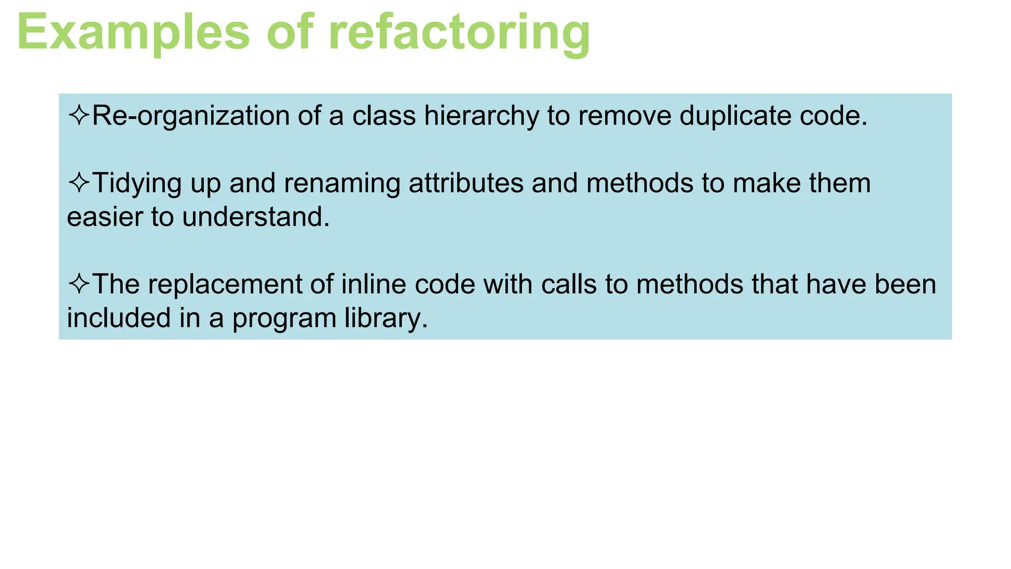 Examples of refactoring
Re-organization of a class hierarchy to remove duplicate code.
Tidying up and renaming attributes and methods to make them
easier to understand.
The replacement of inline code with calls to methods that have been
included in a program library.
 