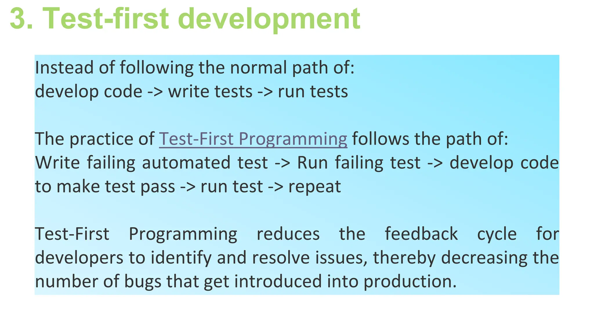 3. Test-first development
Instead of following the normal path of:
develop code -> write tests -> run tests
The practice of Test-First Programming follows the path of:
Write failing automated test -> Run failing test -> develop code
to make test pass -> run test -> repeat
Test-First Programming reduces the feedback cycle for
developers to identify and resolve issues, thereby decreasing the
number of bugs that get introduced into production.
 