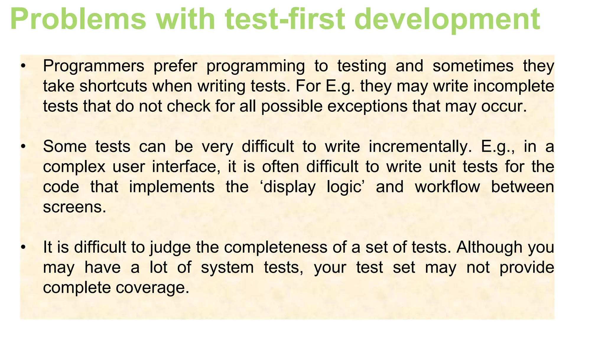 Problems with test-first development
• Programmers prefer programming to testing and sometimes they
take shortcuts when writing tests. For E.g. they may write incomplete
tests that do not check for all possible exceptions that may occur.
• Some tests can be very difficult to write incrementally. E.g., in a
complex user interface, it is often difficult to write unit tests for the
code that implements the ‘display logic’ and workflow between
screens.
• It is difficult to judge the completeness of a set of tests. Although you
may have a lot of system tests, your test set may not provide
complete coverage.
 
