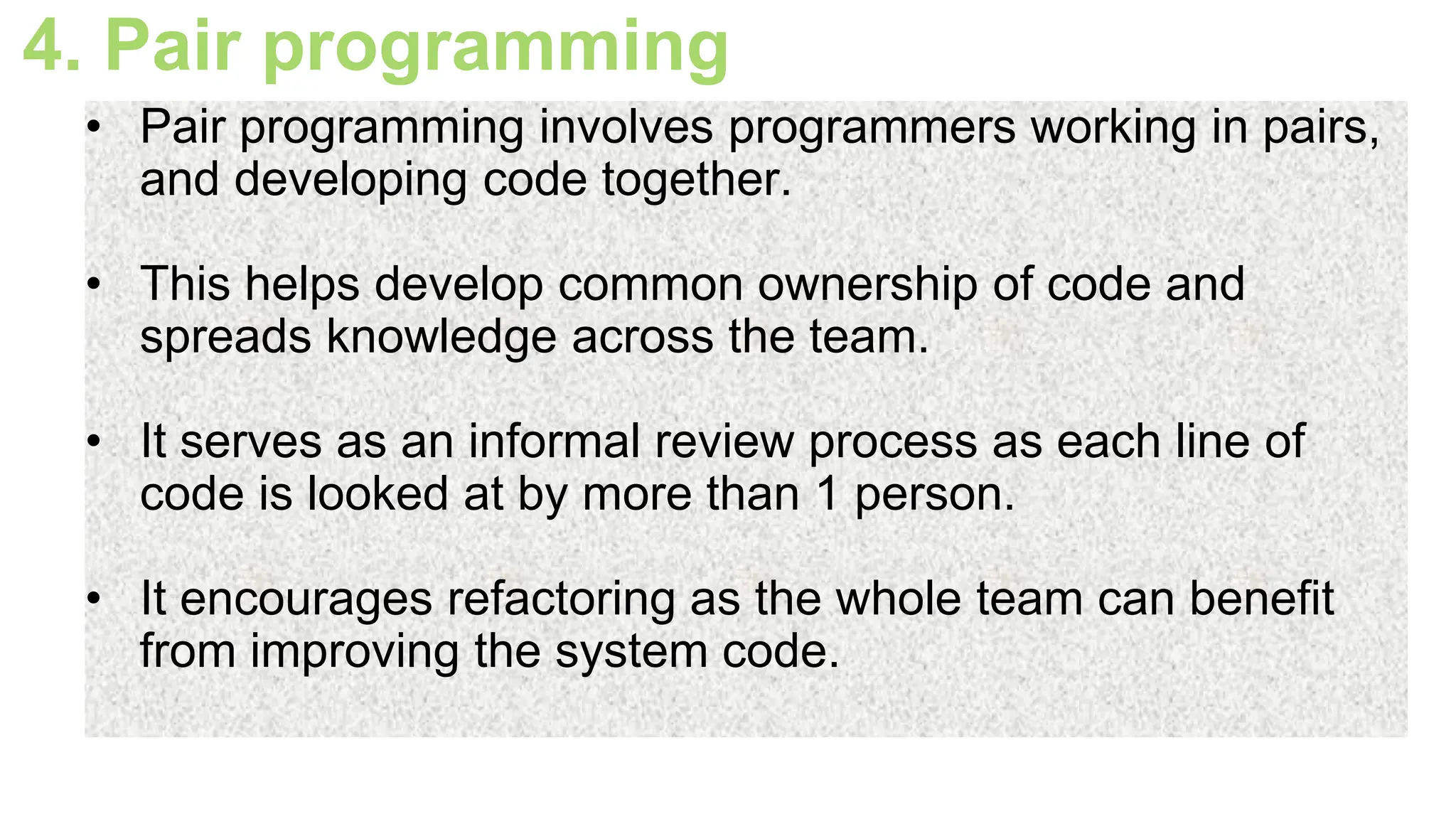 4. Pair programming
• Pair programming involves programmers working in pairs,
and developing code together.
• This helps develop common ownership of code and
spreads knowledge across the team.
• It serves as an informal review process as each line of
code is looked at by more than 1 person.
• It encourages refactoring as the whole team can benefit
from improving the system code.
 
