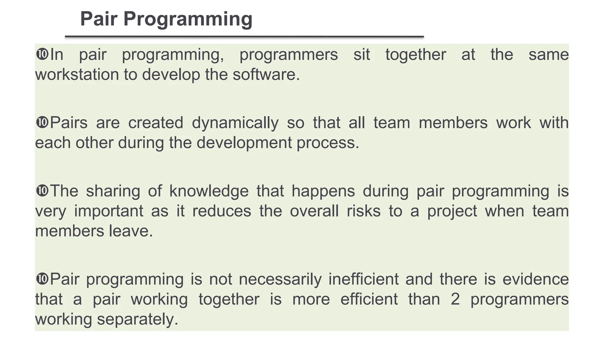 Pair Programming
In pair programming, programmers sit together at the same
workstation to develop the software.
Pairs are created dynamically so that all team members work with
each other during the development process.
The sharing of knowledge that happens during pair programming is
very important as it reduces the overall risks to a project when team
members leave.
Pair programming is not necessarily inefficient and there is evidence
that a pair working together is more efficient than 2 programmers
working separately.
 