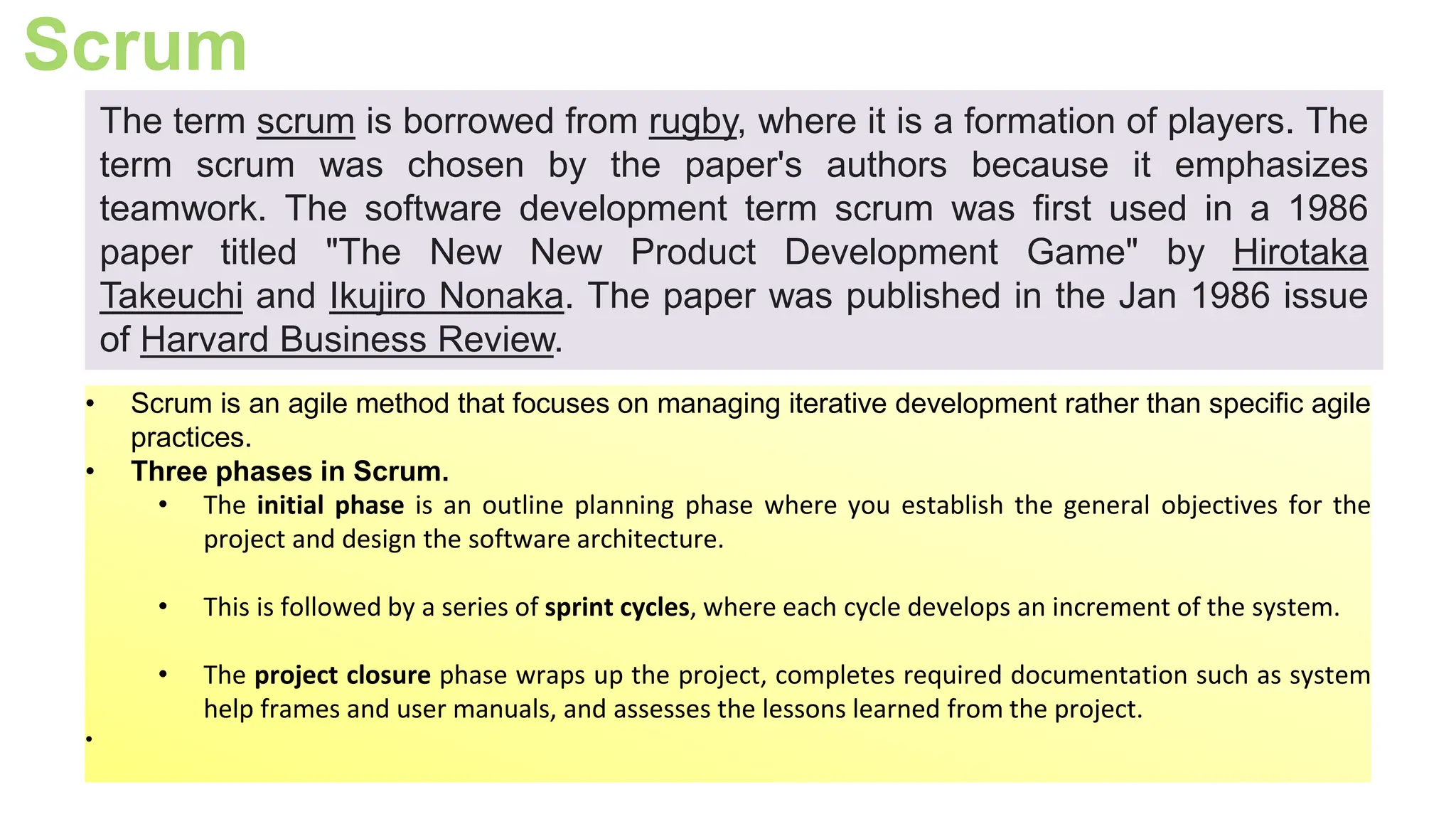Scrum
• Scrum is an agile method that focuses on managing iterative development rather than specific agile
practices.
• Three phases in Scrum.
• The initial phase is an outline planning phase where you establish the general objectives for the
project and design the software architecture.
• This is followed by a series of sprint cycles, where each cycle develops an increment of the system.
• The project closure phase wraps up the project, completes required documentation such as system
help frames and user manuals, and assesses the lessons learned from the project.
•
The term scrum is borrowed from rugby, where it is a formation of players. The
term scrum was chosen by the paper's authors because it emphasizes
teamwork. The software development term scrum was first used in a 1986
paper titled "The New New Product Development Game" by Hirotaka
Takeuchi and Ikujiro Nonaka. The paper was published in the Jan 1986 issue
of Harvard Business Review.
 