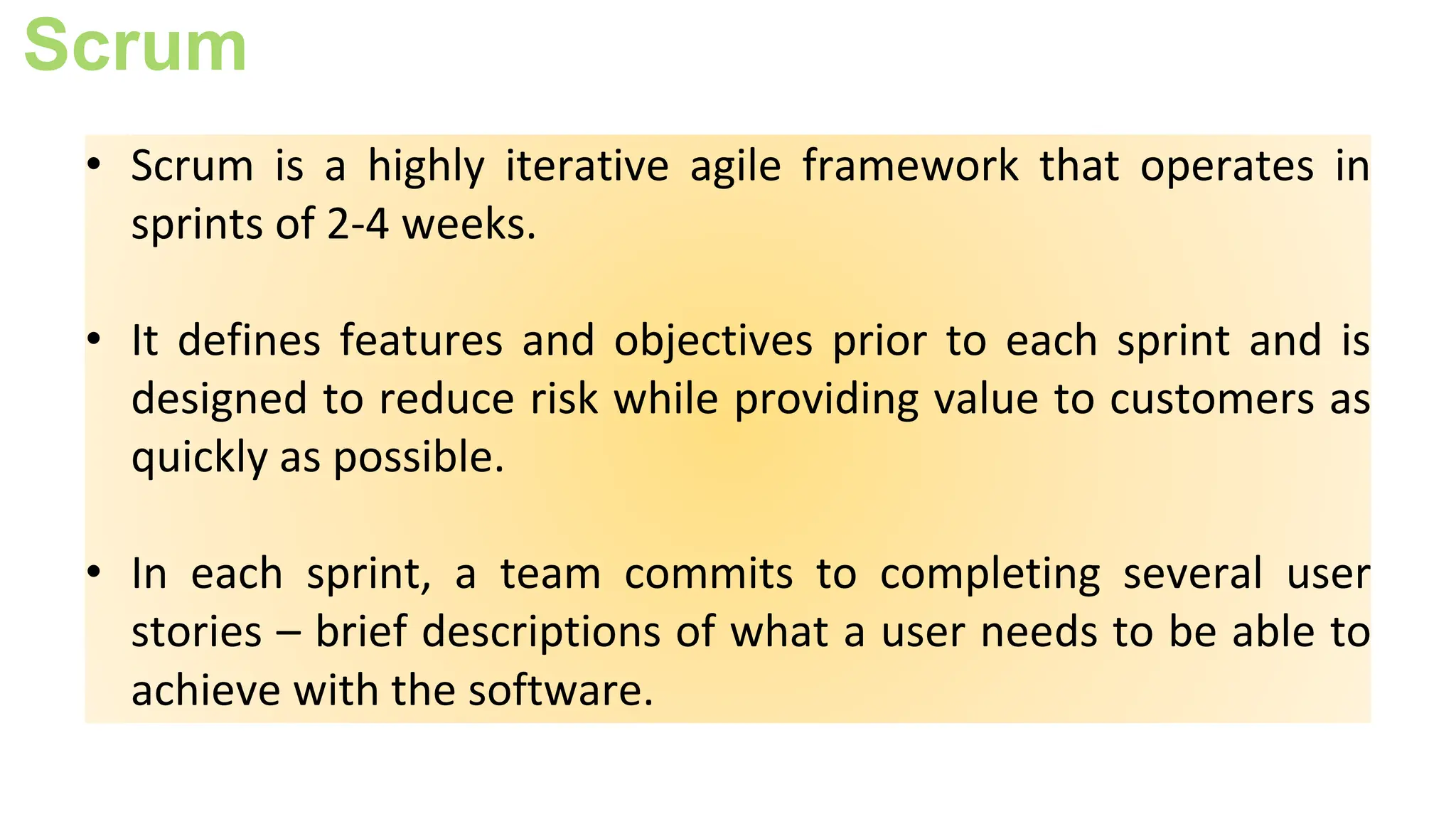 Scrum
• Scrum is a highly iterative agile framework that operates in
sprints of 2-4 weeks.
• It defines features and objectives prior to each sprint and is
designed to reduce risk while providing value to customers as
quickly as possible.
• In each sprint, a team commits to completing several user
stories – brief descriptions of what a user needs to be able to
achieve with the software.
 