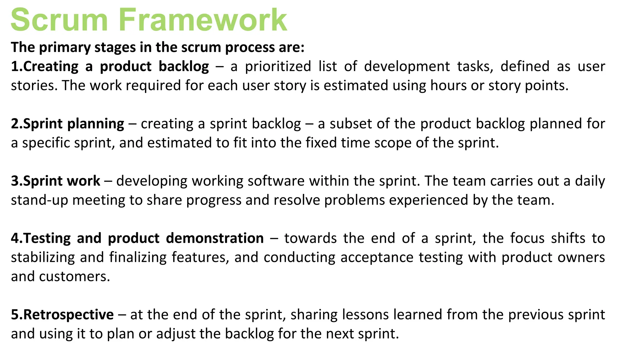 Scrum Framework
The primary stages in the scrum process are:
1.Creating a product backlog – a prioritized list of development tasks, defined as user
stories. The work required for each user story is estimated using hours or story points.
2.Sprint planning – creating a sprint backlog – a subset of the product backlog planned for
a specific sprint, and estimated to fit into the fixed time scope of the sprint.
3.Sprint work – developing working software within the sprint. The team carries out a daily
stand-up meeting to share progress and resolve problems experienced by the team.
4.Testing and product demonstration – towards the end of a sprint, the focus shifts to
stabilizing and finalizing features, and conducting acceptance testing with product owners
and customers.
5.Retrospective – at the end of the sprint, sharing lessons learned from the previous sprint
and using it to plan or adjust the backlog for the next sprint.
 