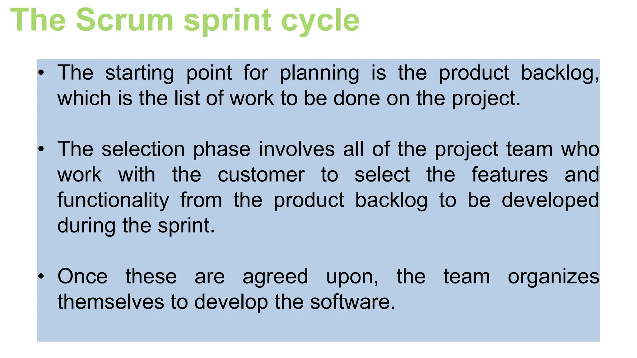 The Scrum sprint cycle
• The starting point for planning is the product backlog,
which is the list of work to be done on the project.
• The selection phase involves all of the project team who
work with the customer to select the features and
functionality from the product backlog to be developed
during the sprint.
• Once these are agreed upon, the team organizes
themselves to develop the software.
 
