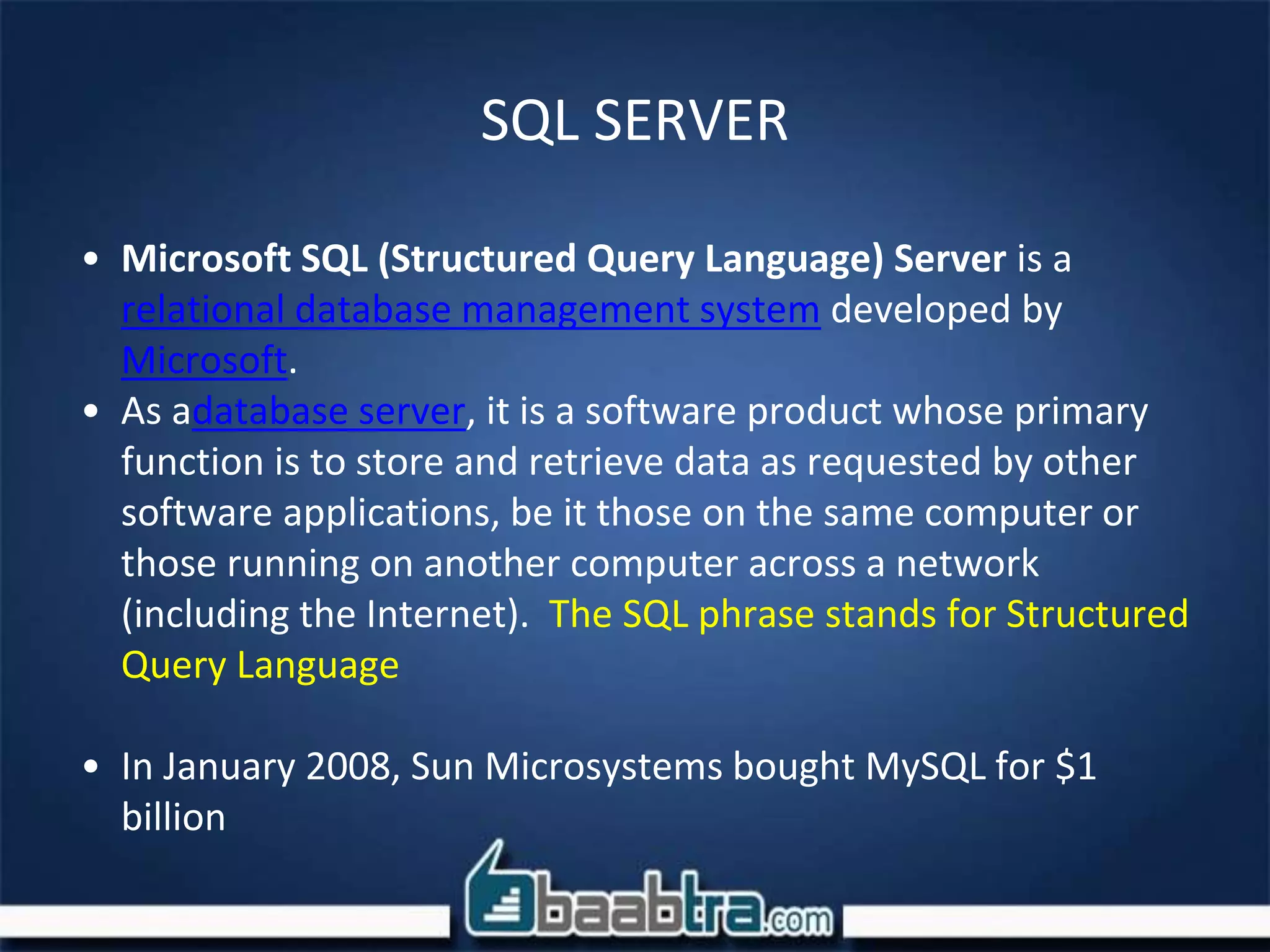 SQL SERVER
• Microsoft SQL (Structured Query Language) Server is a
relational database management system developed by
Microsoft.
• As adatabase server, it is a software product whose primary
function is to store and retrieve data as requested by other
software applications, be it those on the same computer or
those running on another computer across a network
(including the Internet). The SQL phrase stands for Structured
Query Language
• In January 2008, Sun Microsystems bought MySQL for $1
billion
 